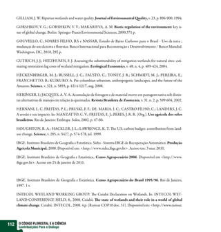 GILLIAM, J. W. Riparian wetlands and water quality. Journal of Environmental uality, v. 23, p. 896-900, 1994.

      GORSHKOV, V. G.; GORSHKOV, V. V.; MAKARIEVA, A. M. Biotic regulation of the environment: key is-
      sue of global change. Berlin: Springer-Praxis Environmental Sciences, 2000.371 p.

      GOUVELLO, C; SOARES FILHO, B.S e NASSAR, Estudo de Baixo Carbono para o Brasil - Uso da terra ,
      mudanças do uso da terra e orestas. Banco Internacional para Reconstrução e Desenvolvimento / Banco Mundial.
      Washington, DC. 2010, 292 p.

      GUTRICH, J. J.; HITZHUSEN, F. J. Assessing the substitutability of mitigation wetlands for natural sites: esti-
      mating restoration lag costs of wetland mitigation. Ecological Economics, v. 48, n. 4, p. 409-424, 2004.

      HECKENBERGER, M. J.; RUSSELL, J. C.; FAUSTO, C.; TONEY, J. R.; SCHMIDT, M. J.; PEREIRA, E.;
      FRANCHETTO, B.; KUIKURO, A. Pre-columbian urbanism, anthropogenic landscapes, and the future of the
      Amazon. Science, v. 321, n. 5893, p. 1214-1217, aug. 2008.

      HERINGER, I.; JAC UES, A. V. A. Acumulação de forragem e de material morto em pastagem nativa sob distin-
      tas alternativas de manejo em relação às queimadas. Revista Brasileira de Zootecnia, v. 31, n. 2, p. 599-604, 2002.

      HERNANI, L. C. FREITAS, P. L.; PRUSKI, F. F.; DE. MARIA, I. C.; CASTRO FILHO, C.; LANDERS, J. C.
      A erosão e seu impacto. In: MANZATTO, C. V.; FREITAS, E. J.; PERES, J. R. R. (Org.). Uso agrícola dos solos
      brasileiros. Rio de Janeiro: Embrapa Solos, 2002. p. 47-60.

      HOUGHTON, R. A.; HACKLER, J. L.; LAWRENCE, K. T.                    e U.S. carbon budget: contribution from land-
      use change. Science, v. 285, n. 5427, p. 574-578, jul. 1999.

      IBGE. Instituto Brasileiro de Geogra a e Estatística. Sidra - Sistema IBGE de Recuperação Automática. Produção
      Agrícola Municipal. 2008. Disponível em: <http://www.sidra.ibge.gov.br>. Acesso em: 3 mar. 2011.

      IBGE. Instituto Brasileiro de Geogra a e Estatística.. Censo Agropecuário 2006. Disponível em <http://www.
      ibge.gov.br>. Acesso em 25 de janeiro de 2011.



      IBGE. Instituto Brasileiro de Geogra a e Estatística. Censo Agropecuário do Brasil 1995/96. Rio de Janeiro,
      1997. 1 v.

      INTECOL WETLAND WORKING GROUP. e Cuiabá Declaration on Wetlands. In: INTECOL WET-
      LAND CONFERENCE HELD, 8., 2008, Cuiabá. e state of wetlands and their role in a world of global
      climate change. Cuiabá: INTECOL, 2008. 4 p. (Ramsar COP10 doc. 31). Disponível em: <http://www.ramsar.



112    O CÓDIGO FLORESTAL E A CIÊNCIA
       Contribuições Para o Diálogo
 