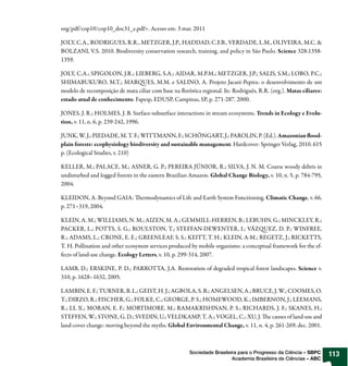 org/pdf/cop10/cop10_doc31_e.pdf>. Acesso em: 3 mar. 2011

JOLY, C.A., RODRIGUES, R.R., METZGER, J.P., HADDAD, C.F.B., VERDADE, L.M., OLIVEIRA, M.C. &
BOLZANI, V.S. 2010. Biodiversity conservation research, training, and policy in São Paulo. Science 328:1358-
1359.

JOLY, C.A.; SPIGOLON, J.R.; LIEBERG, S.A.; AIDAR, M.P.M.; METZGER, J.P.; SALIS, S.M.; LOBO, P.C.;
SHIMABUKURO, M.T.; MAR UES, M.M. e SALINO, A. Projeto Jacaré-Pepira: o desenvolvimento de um
modelo de recomposição de mata ciliar com base na orística regional. In: Rodriguês, R.R. (org.). Matas ciliares:
estado atual de conhecimento. Fapesp, EDUSP, Campinas, SP, p. 271-287. 2000.

JONES, J. R.; HOLMES, J. B. Surface-subsurface interactions in stream ecosystems. Trends in Ecology e Evolu-
tion, v. 11, n. 6, p. 239-242, 1996.

JUNK, W. J.; PIEDADE, M. T. F.; WITTMANN, F.; SCHÖNGART, J.; PAROLIN, P. (Ed.). Amazonian ood-
plain forests: ecophysiology biodiversity and sustainable management. Hardcover: Springer Verlag, 2010. 615
p. (Ecological Studies, v. 210)

KELLER, M.; PALACE, M.; ASNER, G. P.; PEREIRA JÚNIOR, R.; SILVA, J. N. M. Coarse woody debris in
undisturbed and logged forests in the eastern Brazilian Amazon. Global Change Biology, v. 10, n. 5, p. 784-795,
2004.

KLEIDON, A. Beyond GAIA:          ermodynamics of Life and Earth System Functioning. Climatic Change, v. 66,
p. 271–319, 2004.

KLEIN, A. M.; WILLIAMS, N. M.; AIZEN, M. A.; GEMMILL-HERREN, B.; LEBUHN, G.; MINCKLEY, R.;
PACKER, L.; POTTS, S. G.; ROULSTON, T.; STEFFAN-DEWENTER, I.; VÁZ UEZ, D. P.; WINFREE,
R.; ADAMS, L.; CRONE, E. E.; GREENLEAF, S. S.; KEITT, T. H.; KLEIN, A-M.; REGETZ, J.; RICKETTS,
T. H. Pollination and other ecosystem services produced by mobile organisms: a conceptual framework for the ef-
fects of land-use change. Ecology Letters, v. 10, p. 299-314, 2007.

LAMB, D.; ERSKINE, P. D.; PARROTTA, J.A. Restoration of degraded tropical forest landscapes. Science v.
310, p. 1628–1632, 2005.

LAMBIN, E. F.; TURNER, B. L.; GEIST, H. J.; AGBOLA, S. B.; ANGELSEN, A.; BRUCE, J. W.; COOMES, O.
T.; DIRZO, R.; FISCHER, G.; FOLKE, C.; GEORGE, P. S.; HOMEWOOD, K.; IMBERNON, J.; LEEMANS,
R.; LI, X.; MORAN, E. F.; MORTIMORE, M.; RAMAKRISHNAN, P. S.; RICHARDS, J. F.; SKANES, H.;
STEFFEN, W.; STONE, G. D.; SVEDIN, U.; VELDKAMP, T. A.; VOGEL, C.; XU, J. e causes of land-use and
land-cover change: moving beyond the myths. Global Environmental Change, v. 11, n. 4, p. 261-269, dec. 2001.



                                                       Sociedade Brasileira para o Progresso da Ciência – SBPC     113
                                                                         Academia Brasileira de Ciências – ABC
 