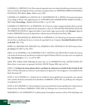 LANDERS, J. L.; FREITAS, P. L.de. Preservação da vegetação nativa nos trópicos brasileiros por incentivos econô-
      micos aos sistemas de integração lavoura x pecuária com plantio direto. In: SIMPÓSIO SOBRE ECONOMIA E
      ECOLOGIA, 2001, Belém. Anais... Belém: [s.ed.], 2001.

      LANDERS, J. N.; BARROS, G. S.; ROCHA, M. T.; MANFRINATO, W. A.; WEISS, J. Environmental impacts
      of zero tillage in Brazil: a rst approximation. In: CONGRESS ON CONSERVATION AGRICULTURE, 2.,
      2001, Madri. Proceedings... Madrid: FAO-Ecaf, 2001. v. 1, p. 317-326.

      LANDERS, J. N.; FREITAS, P. L. de; PIMENTEL, M. S. É preciso vender a imagem do plantio direto à socieda-
      de: a valoração dos impactos ambientais fora da fazenda é a chave. In: ENCONTRO NACIONAL DE PLAN-
      TIO DIRETO NA PALHA, 8. Águas de Lindóia. Conservando a água e preservando a vida. Resumos. Águas de
      Lindóia: FEBRAPDP; Secretaria de Agricultura e Abastecimento do Estado de São Paulo. 2002,

      LEPSCH, I.F.; BELLINAZZI, J.R.; BERTOLINI, D.; ESPÍNDOLA, C.R. Manual para levantamento utilitário
      do meio físico e classi cação de terras no sistema de capacidade de uso. Campinas: Sociedade Brasileira de Ciên-
      cia do Solo, 1991. 175p.

      LEWIS, S.L.; BRANDO, P.M.; PHILLIPS, O.L.; HEIJDEN, G.M.F.; NEPSTAD, D.                  e 2010 Amazon Drou-
      ght, Science 331 (6017) p. 554, 2011.

      LIMA, A. J. N.; TEIXEIRA, L. M.; CARNEIRO, V. M. C.; SANTOS, J. dos; HIGUCHI, N. Análise da estrutura
      e do estoque de tomassa de uma oresta secundária da região de Manaus AM, dez anos após corte raso seguido de
      fogo. Acta Amazonica, v. 37, n. 1, p. 49-54, 2007.

      LIMA, W.P.; ZAKIA, M.J.B. Hidrologia de matas cilia- res. In: RODRIGUES, R.R.; LEITÃO FILHO, H.F.
      Matas ciliares: conservação e recuperação. São Paulo: EDUSP/ Fapesp, 2000. cap.3, p.33-44.

      LINO, J. S. Evolução do sistema plantio direto e produção de sedimentos no Estado do Rio Grande do Sul.
      2010. 119 f.Tese (Mestrado em Ciências). Escola Superior de Agronomia “Luiz de ueiroz”, Universidade de São
      Paulo. Piracicaba, SP.

      LUNZ, A. M. P.; FRANKE, I. L. Avaliação de um modelo de sistema agro orestal com pupunha, açaí, cupuaçú,
      café e castanha-do-brasil, no Estado do Acre. Rio Branco: EMBRAPA -CPAF, 1997. 3 p. (Embrapa Acre. Pesquisas
      em andamento, 101)

      LUNZ, A. M. P.; FRANKE, I. L. Recomendações técnicas para desenho de sistemas agro orestais multiestratos no
      Estado do Acre. Rio Branco: EMBRAPA -CPAF, 1998. 5 p. (Embrapa Acre. Comunicado Técnico, 87)

      MAKARIEVA, A. M.; GORSHKOV, V. G.;Biotic pump of atmospheric moisture as driver of the hydrologic cycle




114    O CÓDIGO FLORESTAL E A CIÊNCIA
       Contribuições Para o Diálogo
 
