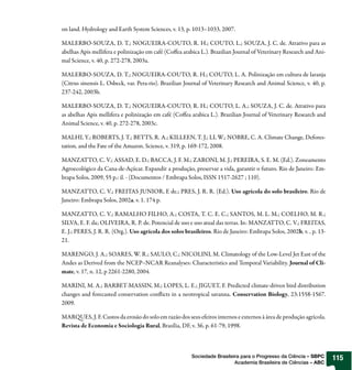 on land. Hydrology and Earth System Sciences, v. 13, p. 1013–1033, 2007.

MALERBO-SOUZA, D. T.; NOGUEIRA-COUTO, R. H.; COUTO, L.; SOUZA, J. C. de. Atrativo para as
abelhas Apis mellifera e polinização em café (Co ea arabica L.). Brazilian Journal of Veterinary Research and Ani-
mal Science, v. 40, p. 272-278, 2003a.

MALERBO-SOUZA, D. T.; NOGUEIRA-COUTO, R. H.; COUTO, L. A. Polinização em cultura de laranja
(Citrus sinensis L. Osbeck, var. Pera-rio). Brazilian Journal of Veterinary Research and Animal Science, v. 40, p.
237-242, 2003b.

MALERBO-SOUZA, D. T.; NOGUEIRA-COUTO, R. H.; COUTO, L. A.; SOUZA, J. C. de. Atrativo para
as abelhas Apis mellifera e polinização em café (Co ea arabica L.). Brazilian Journal of Veterinary Research and
Animal Science, v. 40, p. 272-278, 2003c.

MALHI, Y.; ROBERTS, J. T.; BETTS, R. A.; KILLEEN, T. J.; LI, W.; NOBRE, C. A. Climate Change, Defores-
tation, and the Fate of the Amazon. Science, v. 319, p. 169-172, 2008.

MANZATTO, C. V.; ASSAD, E. D.; BACCA, J. F. M.; ZARONI, M. J.; PEREIRA, S. E. M. (Ed.). Zoneamento
Agroecológico da Cana-de-Açúcar. Expandir a produção, preservar a vida, garantir o futuro. Rio de Janeiro: Em-
brapa Solos, 2009, 55 p.: il. - (Documentos / Embrapa Solos, ISSN 1517-2627 ; 110).

MANZATTO, C. V.; FREITAS JUNIOR, E de.; PRES, J. R. R. (Ed.). Uso agrícola do solo brasileiro. Rio de
Janeiro: Embrapa Solos, 2002a. v. 1. 174 p.

MANZATTO, C. V.; RAMALHO FILHO, A.; COSTA, T. C. E. C.; SANTOS, M. L. M.; COELHO, M. R.;
SILVA, E. F. da; OLIVEIRA, R. P. de. Potencial de uso e uso atual das terras. In: MANZATTO, C. V.; FREITAS,
E. J.; PERES, J. R. R. (Org.). Uso agrícola dos solos brasileiros. Rio de Janeiro: Embrapa Solos, 2002b, v. , p. 13-
21.

MARENGO, J. A.; SOARES, W. R.; SAULO, C.; NICOLINI, M. Climatology of the Low-Level Jet East of the
Andes as Derived from the NCEP–NCAR Reanalyses: Characteristics and Temporal Variability. Journal of Cli-
mate, v. 17, n. 12, p 2261-2280, 2004.

MARINI, M. A.; BARBET-MASSIN, M.; LOPES, L. E.; JIGUET, F. Predicted climate-driven bird distribution
changes and forecasted conservation con icts in a neotropical savanna. Conservation Biology, 23:1558-1567.
2009.

MAR UES, J. F. Custos da erosão do solo em razão dos seus efeitos internos e externos à área de produção agrícola.
Revista de Economia e Sociologia Rural, Brasília, DF, v. 36, p. 61-79, 1998.



                                                         Sociedade Brasileira para o Progresso da Ciência – SBPC       115
                                                                           Academia Brasileira de Ciências – ABC
 