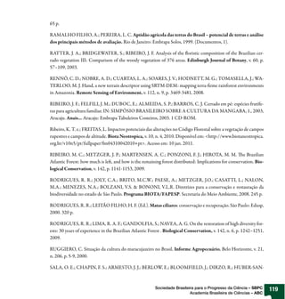 65 p.

RAMALHO FILHO, A.; PEREIRA, L. C. Aptidão agrícola das terras do Brasil – potencial de terras e análise
dos principais métodos de avaliação. Rio de Janeiro: Embrapa Solos, 1999. (Documentos, 1).

RATTER, J. A.; BRIDGEWATER, S.; RIBEIRO, J. F. Analysis of the oristic composition of the Brazilian cer-
rado vegetation III: Comparison of the woody vegetation of 376 areas. Edinburgh Journal of Botany, v. 60, p.
57–109, 2003.

RENNÓ, C. D.; NOBRE, A. D.; CUARTAS, L. A.; SOARES, J. V.; HODNETT, M. G.; TOMASELLA, J.; WA-
TERLOO, M. J. Hand, a new terrain descriptor using SRTM-DEM: mapping terra- rme rainforest environments
in Amazonia. Remote Sensing of Environment, v. 112, n. 9, p. 3469-3481, 2008.

RIBEIRO, J. F.; FELFILI, J. M.; DUBOC, E.; ALMEIDA, S. P.; BARROS, C. J. Cerrado em pé: espécies frutífe-
ras para agricultura familiar. IN: SIMPÓSIO BRASILEIRO SOBRE A CULTURA DA MANGABA, 1., 2003,
Aracaju. Anais... Aracaju: Embrapa Tabuleiros Costeiros, 2003. 1 CD ROM.

Ribeiro, K. T. e.; FREITAS, L. Impactos potenciais das alterações no Código Florestal sobre a vegetação de campos
rupestres e campos de altitude. Biota Neotropica, v. 10, n. 4, 2010. Disponível em: <http://www.biotaneotropica.
org.br/v10n5/pt/fullpaper?bn04310042010+pt>. Acesso em: 10 jan. 2011.

RIBEIRO, M. C.; METZGER, J. P.; MARTENSEN, A. C.; PONZONI, F. J.; HIROTA, M. M. e Brazilian
Atlantic Forest: how much is le , and how is the remaining forest distributed: Implications for conservation. Bio-
logical Conservation, v. 142, p. 1141-1153, 2009.

RODRIGUES, R. R.; JOLY, C.A.; BRITO, M.C.W.; PAESE, A.; METZGER, J.O.; CASATTI, L.; NALON,
M.A.; MENEZES, N.A.; BOLZANI, V.S. & BONONI, V.L.R. Diretrizes para a conservação e restauração da
biodiversidade no estado de São Paulo. Programa BIOTA/FAPESP. Secretaria do Meio Ambiente, 2008. 245 p.

RODRIGUES, R. R.; LEITÃO FILHO, H. F. (Ed.). Matas ciliares: conservação e recuperação. São Paulo: Edusp,
2000. 320 p.

RODRIGUES, R. R.; LIMA, R. A. F.; GANDOLFIA, S.; NAVEA, A. G. On the restoration of high diversity for-
ests: 30 years of experience in the Brazilian Atlantic Forest . Biological Conservation, v. 142, n. 6, p. 1242–1251,
2009.

RUGGIERO, C. Situação da cultura do maracujazeiro no Brasil. Informe Agropecuário, Belo Horizonte, v. 21,
n. 206, p. 5-9, 2000.

SALA, O. E.; CHAPIN, F. S.; ARMESTO, J. J.; BERLOW, E.; BLOOMFIELD, J.; DIRZO, R.; HUBER-SAN-



                                                         Sociedade Brasileira para o Progresso da Ciência – SBPC       119
                                                                           Academia Brasileira de Ciências – ABC
 