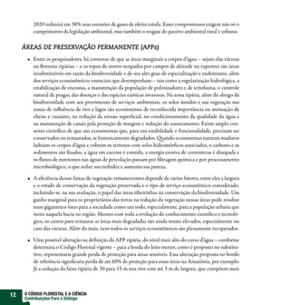2020 reduzirá em 38% suas emissões de gases de efeito estufa. Esses compromissos exigem não só o
         cumprimento da legislação ambiental, mas também o resgate do passivo ambiental rural e urbano.

     ÁREAS DE PRESERVAÇÃO PERMANENTE (APPs)
         Entre os pesquisadores, há consenso de que as áreas marginais a corpos d’água – sejam elas várzeas
         ou orestas ripárias – e os topos de morro ocupados por campos de altitude ou rupestres são áreas
         insubstituíveis em razão da biodiversidade e de seu alto grau de especialização e endemismo, além
         dos serviços ecossistêmicos essenciais que desempenham – tais como a regularização hidrológica, a
         estabilização de encostas, a manutenção da população de polinizadores e de ictiofauna, o controle
         natural de pragas, das doenças e das espécies exóticas invasoras. Na zona ripária, além do abrigo da
         biodiversidade com seu provimento de serviços ambientais, os solos úmidos e sua vegetação nas
         zonas de in uência de rios e lagos são ecossistemas de reconhecida importância na atenuação de
         cheias e vazantes, na redução da erosão super cial, no condicionamento da qualidade da água e
         na manutenção de canais pela proteção de margens e redução do assoreamento. Existe amplo con-
         senso cientí co de que são ecossistemas que, para sua estabilidade e funcionalidade, precisam ser
         conservados ou restaurados, se historicamente degradados. uando ecossistemas naturais maduros
         ladeiam os corpos d’água e cobrem os terrenos com solos hidromór cos associados, o carbono e os
         sedimentos são xados, a água em excesso é contida, a energia erosiva de correntezas é dissipada e
         os uxos de nutrientes nas águas de percolação passam por ltragem química e por processamento
         microbiológico, o que reduz sua turbidez e aumenta sua pureza.

         A e ciência dessas faixas de vegetação remanescentes depende de vários fatores, entre eles a largura
         e o estado de conservação da vegetação preservada e o tipo de serviço ecossistêmico considerado,
         incluindo-se, na sua avaliação, o papel das áreas ribeirinhas na conservação da biodiversidade. Um
         ganho marginal para os proprietários das terras na redução da vegetação nessas áreas pode resultar
         num gigantesco ônus para a sociedade como um todo, especialmente, para a população urbana que
         mora naquela bacia ou região. Mesmo com toda a evolução do conhecimento cientí co e tecnoló-
         gico, os custos para restaurar as áreas mais degradadas são ainda muito elevados, especialmente no
         caso das várzeas. Além do mais, nem todos os serviços ecossistêmicos são plenamente recuperados.

         Uma possível alteração na de nição da APP ripária, do nível mais alto do curso d’água – conforme
         determina o Código Florestal vigente – para a borda do leito menor, como é proposto no substitu-
         tivo, representaria grande perda de proteção para áreas sensíveis. Essa alteração proposta no bordo
         de referência signi caria perda de até 60% de proteção para essas áreas na Amazônia, por exemplo.
         Já a redução da faixa ripária de 30 para 15 m nos rios com até 5 m de largura, que compõem mais



12   O CÓDIGO FLORESTAL E A CIÊNCIA
     Contribuições Para o Diálogo
 