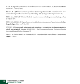 VOGEL, H,. uanti cação da biomassa em uma oresta estacional decidual em Itaara, RS, Brasil. Ciência Flores-
      tal, v. 16, n. 4, p. 419-425,2006.

      WICKEL, B. A. J. Water and nutrient dynamics of a humid tropical watershed in Eastern Amazonia. Bonn:
      Center of Development Research/ University of Bonn,135 p. 2004. (Ecology and Development Series, 21).

      WITH, K. A.; CRIST, T. O. Critical thresholds in species’ responses to landscape structure. Ecology, v. 76, p.
      2446-2459, 1995.

      WITH, K. A.; KING, A. W. Dispersal success on fractal landscapes: a consequence of lacunarity thresholds. Lan-
      dscape Ecology, v. 14, n. 1, p. 73-82, 1999.

      ZOCOLO, G. J. Ocorrência de iso avonas de soja no ambiente e correlação com atividade estrogênica: es-
      tudo de caso da região de Dourados (MS). 2010.185 f. Tese (Doutorado em uímica) - Instituto de uímica,
      Universidade Estadual Paulista, Araraquara, SP.

      Zucco, C. A.; Oliveira-Santos, L. R,; Fernandez, F. 2011. Protect Brazil’s land to avert disasters. Correspondence,
      Nature, v. 470, 335.




122    O CÓDIGO FLORESTAL E A CIÊNCIA
       Contribuições Para o Diálogo
 