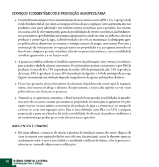 SERVIÇOS ECOSSISTÊMICOS E PRODUÇÃO AGROPECUÁRIA
         O entendimento da importância da manutenção de áreas naturais como APPs e RLs na propriedade
         rural é fundamental, já que existe a concepção errônea de que a vegetação nativa representa área não
         produtiva, com custo adicional e sem nenhum retorno econômico para o produtor. No entanto,
         essas áreas além de oferecerem ampla gama de possibilidades de retorno econômico, são fundamen-
         tais para manter a produtividade em sistemas agropecuários, tendo em vista sua in uência direta na
         produção e conservação da água, da biodiversidade e do solo, na manutenção de abrigo para agen-
         tes polinizadores, dispersores de sementes e inimigos naturais de pragas, entre outros. Portanto, a
         manutenção de remanescentes de vegetação nativa nas propriedades e na paisagem transcende seus
         benefícios ecológicos e permite vislumbrar, além do seu potencial econômico, a sustentabilidade da
         atividade agropecuária e a sua função social.

         A pesquisa cientí ca con rma os benefícios expressivos da polinização como serviço ecossistêmico
         para a produtividade de culturas importantes. Os polinizadores podem ser responsáveis por 50% da
         produção de soja; de 45 a 75% da produção de melão; 40% da produção de café; 35% da produção
         de laranja; 88% da produção de caju; 43% da produção de algodão; e 14% da produção de pêssego.
           uanto ao maracujá, sua produção depende integralmente de agentes polinizadores bióticos.

         Os serviços prestados pelos polinizadores são altamente dependentes da conservação da vegetação
         nativa, onde encontram abrigo e alimento. Reciprocamente, a maioria das espécies nativas requer
         polinizadores especí cos para se perpetuar.

         Tratando-se de agricultura sustentável, o Brasil tem pela frente grandes possibilidades de transfor-
         mar parte dos recursos naturais que existem na propriedade em renda para o agricultor. Os prin-
         cipais recursos naturais seriam a conservação da produção de água e a manutenção do estoque de
         carbono nas áreas com vegetação nativa. Para as áreas de nidas como RLs e as APPs da pequena
         propriedade e posse rural familiar há ainda a possibilidade de obtenção de produtos madeireiros e
         não madeireiros que podem gerar renda adicional para o agricultor.

     AMBIENTES URBANOS
         Em áreas urbanas, a ocupação de várzeas e planícies de inundação natural dos cursos d’água e de
         áreas de encosta com acentuado declive tem sido uma das principais causas de desastres naturais,
         ocasionando todos os anos a mortalidade e a morbidade a milhares de vítimas, além de perdas eco-
         nômicas em termos de infraestrutura e edi cações.




14   O CÓDIGO FLORESTAL E A CIÊNCIA
     Contribuições Para o Diálogo
 