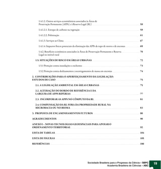 1.4.1.2. Outros serviços ecossistêmicos associados às Áreas de
    Preservação Permanente (APPs) e à Reserva Legal (RL)                                               59

    1.4.1.2.1. Estoque de carbono na vegetação                                                         59

    1.4.1.2.2. Polinização                                                                             61

    1.4.1.3. Serviços ao Clima                                                                         67

    1.4.1.4. Impactos físicos potenciais da eliminação das APPs de topo de morro e de encostas         69

    1.4.2. Benefícios econômicos associados às Áreas de Preservação Permanente e Reserva               70
    Legal no imóvel rural

  1.5. SITUAÇÕES DE RISCO EM ÁREAS URBANAS                                                             72

    1.5.1 Proteção contra inundações e enchentes                                                       73

    1.5.2 Proteção contra deslizamentos e escorregamentos de massa em encostas                         74

2. CONTRIBUIÇÕES PARA O APERFEIÇOAMENTO DA LEGISLAÇÃO:
ESTUDOS DE CASO                                                                                        75

  2.1. A LEGISLAÇÃO AMBIENTAL EM ÁREAS URBANAS                                                         75

  2.2. ALTERAÇÃO DO BORDO DE REFERÊNCIA E DA
  LARGURA DE APPS RIPÁRIAS                                                                             77

  2.3. INCORPORAR AS APPS NO CÔMPUTO DA RL                                                             81

  2.4. COMPENSAÇÃO DA RL FORA DA PROPRIEDADE RURAL NA
  MICROBACIA OU NO BIOMA                                                                               83

3. PROPOSTA DE ENCAMINHAMENTOS FUTUROS                                                                 88

AGRADECIMENTOS                                                                                         90

ANEXO I – NOVAS TECNOLOGIAS GEOESPACIAIS PARA APOIAR O
ORDENAMENTO TERRITORIAL                                                                                92

LISTA DE TABELAS                                                                                       104

LISTA DE FIGURAS                                                                                       105

REFERÊNCIAS                                                                                            106




                                                        Sociedade Brasileira para o Progresso da Ciência – SBPC   19
                                                                          Academia Brasileira de Ciências – ABC
 