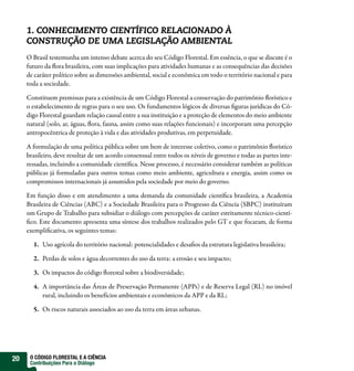 1. CONHECIMENTO CIENTÍFICO RELACIONADO À
     CONSTRUÇÃO DE UMA LEGISLAÇÃO AMBIENTAL
     O Brasil testemunha um intenso debate acerca do seu Código Florestal. Em essência, o que se discute é o
     futuro da ora brasileira, com suas implicações para atividades humanas e as consequências das decisões
     de caráter político sobre as dimensões ambiental, social e econômica em todo o território nacional e para
     toda a sociedade.

     Constituem premissas para a existência de um Código Florestal a conservação do patrimônio orístico e
     o estabelecimento de regras para o seu uso. Os fundamentos lógicos de diversas guras jurídicas do Có-
     digo Florestal guardam relação causal entre a sua instituição e a proteção de elementos do meio ambiente
     natural (solo, ar, águas, ora, fauna, assim como suas relações funcionais) e incorporam uma percepção
     antropocêntrica de proteção à vida e das atividades produtivas, em perpetuidade.

     A formulação de uma política pública sobre um bem de interesse coletivo, como o patrimônio orístico
     brasileiro, deve resultar de um acordo consensual entre todos os níveis de governo e todas as partes inte-
     ressadas, incluindo a comunidade cientí ca. Nesse processo, é necessário considerar também as políticas
     públicas já formuladas para outros temas como meio ambiente, agricultura e energia, assim como os
     compromissos internacionais já assumidos pela sociedade por meio do governo.

     Em função disso e em atendimento a uma demanda da comunidade cientí ca brasileira, a Academia
     Brasileira de Ciências (ABC) e a Sociedade Brasileira para o Progresso da Ciência (SBPC) instituíram
     um Grupo de Trabalho para subsidiar o diálogo com percepções de caráter estritamente técnico-cientí-
      co. Este documento apresenta uma síntese dos trabalhos realizados pelo GT e que focaram, de forma
     exempli cativa, os seguintes temas:

       1. Uso agrícola do território nacional: potencialidades e desa os da estrutura legislativa brasileira;

       2. Perdas de solos e água decorrentes do uso da terra: a erosão e seu impacto;

       3. Os impactos do código orestal sobre a biodiversidade;

       4. A importância das Áreas de Preservação Permanente (APPs) e de Reserva Legal (RL) no imóvel
          rural, incluindo os benefícios ambientais e econômicos da APP e da RL;

       5. Os riscos naturais associados ao uso da terra em áreas urbanas.




20    O CÓDIGO FLORESTAL E A CIÊNCIA
      Contribuições Para o Diálogo
 