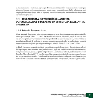 A matéria é extensa e muito rica. A produção do conhecimento cientí co é crescente e tem a sua própria
dinâmica. Por esse motivo, este documento aponta para a necessidade de trabalho subsequente, mais
amplo, profundo e detalhado, sobre os tópicos já analisados, assim como outros que também devem ser
devidamente apreciados.

1.1. USO AGRÍCOLA DO TERRITÓRIO NACIONAL:
POTENCIALIDADES E DESAFIOS DA ESTRUTURA LEGISLATIVA
BRASILEIRA

1.1.1. Potencial de uso das terras
O uso adequado das terras é o primeiro passo para a preservação dos recursos naturais e a sustentabilida-
de da agricultura (MANZATTO et al., 2002a). Portanto, deve-se alocar cada parcela de terra de acor-
do com sua aptidão, capacidade de sustentação e produtividade econômica esperada, com o mínimo de
degradação ambiental, de modo que os recursos naturais sejam considerados no melhor do seu potencial
de uso, ao mesmo tempo em que são preservados para gerações futuras (LEPSCH et al., 1991).

A Tabela 1 apresenta uma visão global do potencial de uso agrícola, pecuário e orestal das terras brasi-
leiras por região, sem considerar restrições de natureza legal, mas evidenciando os diferentes níveis tec-
nológicos de manejo, classe de aptidão e tipos de usos. Da análise dessa tabela, elaborada com base em
Ramalho Filho e Pereira (1999), percebe-se que há grande predominância de terras aptas para lavouras
em relação às demais atividades. Considerando-se os diferentes níveis tecnológicos, o país dispõe de apro-
ximadamente 65% do seu território (5.552.673 km2) em terras com potencial para o uso agropecuário.




                                                    Sociedade Brasileira para o Progresso da Ciência – SBPC   21
                                                                      Academia Brasileira de Ciências – ABC
 