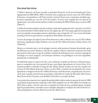 Uso atual das terras
A Tabela 2 apresenta, de forma resumida, as principais formas de uso da terra levantadas pelo Censo
Agropecuário de 2006 (IBGE, 2006). O total de terras ocupadas por imóveis rurais é de 329,9 milhões
de hectares, correspondentes a 38,7% do território nacional. Dessas terras, as principais atividades agro-
pecuárias respondem por cerca de 27,1% do território. As terras estão ocupadas por usos diversos da
agropecuária, como demonstram também os dados levantados pelo MMA/Probio, para o ano base 2002
(Figura 1).

A análise da estrutura produtiva do país revela que a principal ocupação do solo é a pecuária com 18,6 %
do território brasileiro (158,8 milhões de ha). Isso implica que 48,1 % do espaço agrícola levantado pelo
censo são ocupadas com pastagens naturais e plantadas, o que corresponde a 2,7 vezes as terras destinadas
à produção de lavouras permanentes e temporárias (59,8 milhões de hectares).

As áreas de pastagens da região Centro-Oeste destacam-se sobre as demais com cerca de 58,5 milhões
de hectares, seguida pelas regiões Nordeste, com cerca de 30,5 milhões de hectares; Sudeste, Norte e Sul
(Tabela 03).

Destaca-se, entretanto, que o uso de pastagens naturais ainda permanece bastante disseminado, apesar
das diferenças em termos climáticos, valor da terra, padrões culturais e dimensões territoriais. De modo
geral, pode-se inferir que esse tipo de atividade é resultado da utilização de terras com baixo emprego de
tecnologia e/ou terras marginais, com limitações climáticas e/ou pedológicas ou de áreas degradadas,
abandonadas ou subutilizadas.

Considerando apenas os aspectos do solo, a área atualmente ocupada com lavouras é relativamente pe-
quena se comparada com a área potencial de que o país dispõe especialmente no Centro-Oeste. O in-
cremento produtivo veri cado ao longo das duas últimas décadas resultou em uma área ocupada com
lavouras de 59,8 milhões de hectares. Destas, na safra 2010, a estimativa de área plantada com cereais,
leguminosas e oleaginosas foi de 46,7 milhões de hectares, sendo decorrente, em grande parte, da conver-
são de áreas ocupadas anteriormente por pastagens, sobretudo nos estados do Maranhão, Mato Grosso,
Mato Grosso do Sul, Tocantins, oeste da Bahia, sul do Pará e os cerrados do Piauí.

A associação dessa expansão com o ganho de produtividade resultou ainda em aumento de mais de 100%
na produção de grãos quando comparada à safra 1996, atingindo cerca de 148 milhões de toneladas em
2010. Entre os grãos, a soja foi a que mais se expandiu em termos de área e produção graças à pesquisa
agrícola que desenvolveu e introduziu novas variedades adequadas às condições dos solos do bioma Cer-
rado, principalmente em Goiás, Mato Grosso do Sul e Mato Grosso.



                                                    Sociedade Brasileira para o Progresso da Ciência – SBPC   25
                                                                      Academia Brasileira de Ciências – ABC
 