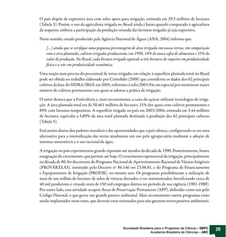 O país dispõe de expressiva área com solos aptos para irrigação, estimada em 29,5 milhões de hectares
(Tabela 5). Porém, o uso da agricultura irrigada no Brasil ainda é baixo quando comparado à agricultura
de sequeiro, embora a participação da produção oriunda das lavouras irrigadas já seja expressiva.

Neste sentido, estudo produzido pela Agência Nacional de Águas (ANA, 2004) informa que:

    [...] ainda que se veri que uma pequena percentagem de área irrigada em nossas terras, em comparação
    com a área plantada, cultivos irrigados produziram, em 1998, 16% de nossa sa a de alimentos e 35% do
    valor de produção. No Brasil, cada hectare irrigado equivale a três hectares de sequeiro em produtividade
    física e a sete em produtividade econômica.

Uma noção mais precisa do percentual de terras irrigadas em relação à superfície plantada total no Brasil
pode ser obtida no trabalho elaborado por Cristo dis (2008) que considerou os dados dos 62 principais
cultivos da base do SIDRA/IBGE em 2005, referentes à safra 2003/04, em especial por mostrarem maior
número de cultivos permanentes nos quais se adotou a prática de irrigação.

O autor destaca que a fruticultura e, mais recentemente, a cana-de-açúcar utilizam tecnologias de irriga-
ção. A área plantada total era de 58,461 milhões de hectares, 11% dos quais com cultivos permanentes e
89% com lavouras temporárias. A superfície irrigada no país em 2003/2004, estimada em 3,44 milhões
de hectares, equivalia a 5,89% da área total plantada destinada à produção das 62 principais culturas
(Tabela 5).

Está muito abaixo dos padrões mundiais e das oportunidades que o país oferece, con gurando-se em uma
alternativa para a intensi cação das terras atualmente em uso pela agropecuária mediante a adoção de
sistemas sustentáveis e o uso racional da água.

A irrigação no país experimentou grande expansão até meados da década de 1990. Posteriormente, houve
estagnação do crescimento, que persiste até hoje. O crescimento exponencial da irrigação, principalmente
na década de 80, foi decorrente do Programa Nacional de Aproveitamento Racional de Várzeas Irrigáveis
(PROVÁRZEAS), instituído pelo Decreto nº 86.146 em 23.06.81, e do Programa de Financiamento
e Equipamentos de Irrigação (PROFIR), no mesmo ano. Os programas possibilitaram a utilização de
mais de um milhão de hectares de solos de várzeas drenados e/ou sistematizados, bene ciando cerca de
40 mil produtores e criando mais de 150 mil empregos diretos no período de sua vigência (1981-1988).
Por outro lado, essa atividade ocupou Áreas de Preservação Permanente (APP), de nidas como tais pelo
Código Florestal, o que gerou um grande passivo ambiental. Mais recentemente outros programas estão
sendo implantados nesse tema, que deverão estar orientados para não gerarem novos passivos ambientais.




                                                     Sociedade Brasileira para o Progresso da Ciência – SBPC    29
                                                                       Academia Brasileira de Ciências – ABC
 