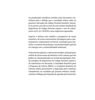 As ponderações cientí cas contidas neste documento con-
tribuem para o diálogo que a sociedade realiza sobre as
possíveis alterações do Código Florestal Brasileiro. Ressal-
te-se, porém, que não se trata de uma análise detalhada de
dispositivos do Código Florestal vigente e nem do substi-
tutivo ao PL no 1.876/99 e seus respectivos apensados.

Inspirou e balizou este trabalho a perspectiva de novos
conceitos e de novos instrumentos tecnológicos para o pla-
nejamento e ordenamento territorial, orientados para esti-
mular o aumento da produção e da produtividade agrícola
em sinergia com a sustentabilidade ambiental.

O documento explicita o referencial cientí co utilizado para
análise de vários temas do ambiente rural e urbano que não
podem ser desconsiderados na revisão da legislação, citan-
do exemplos de dispositivos do Código Florestal vigente e
do substitutivo em discussão. A Sociedade Brasileira para
o Progresso da Ciência (SBPC) e a Academia Brasileira de
Ciências (ABC) permanecem à disposição para mobilizar
competências na sociedade que possam embasar cienti -
camente o diálogo, participando de agendas plurissetoriais.
 