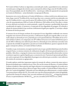 No Cenário de Baixo Carbono na Agricultura construído pelo estudo, a quantidade de terras adicionais
     necessárias para a mitigação das emissões e para a remoção de carbono chega a mais de 53 milhões de hec-
     tares. Dessa quantidade, mais de 44 milhões de ha – mais do que o dobro da expansão de terra projetada
     no Cenário de Referência – seriam destinados à recuperação de orestas.

     Juntamente com as terras adicionais no Cenário de Referência, o volume total de terras adicionais neces-
     sárias chega a mais de 70 milhões de ha, mais do que duas vezes a extensão total de terras plantadas com
     soja (21,3 milhões de ha) e com cana-de-açúcar (8,2 milhões de ha) em 2008, ou mais do que duas vezes
     a área de soja projetada para 2030 no Cenário de Referência (30,6 milhões de ha). Para obter o volume
     de terras adicionais necessárias no cenário projetado, a opção foi aumentar a produtividade da pecuária
     considerando três opções: (a) promover a recuperação de áreas degradadas de pastagem; (b) estimular a
     adoção de sistemas produtivos que envolvam con namento de gado para engorda; (c) encorajar a adoção
     de sistemas de lavoura-pecuária.

     O aumento da taxa de lotação resultante da recuperação de áreas degradadas combinado com sistemas
     integrados mais intensivos de lavoura-pecuária e con namento de gado para engorda re ete-se em acen-
     tuada redução na demanda por terra, projetada para ser de aproximadamente 138 milhões de ha no Ce-
     nário de Baixo Carbono, em comparação com 207 milhões de hectares no Cenário de Referência para o
     ano de 2030. A diferença seria su ciente para absorver a demanda por terras adicionais associadas tanto
     à expansão das atividades de agricultura e pecuária no Cenário de Referência, quanto à expansão da miti-
     gação e remoção de carbono, no Cenário de Baixo Carbono.

     Considera-se que, tecnicamente, essa opção é possível, uma vez que a produtividade da pecuária brasileira
     em geral é baixa e os sistemas existentes de con namento de gado e de lavoura-pecuária poderiam ser ex-
     pandidos. Além disso, o emprego de sistemas mais intensivos de produção poderia desencadear retornos
     econômicos superiores e ganhos líquidos para a economia do setor. O potencial representado pela libera-
     ção e pela recuperação de áreas degradadas de pastagem seria su ciente para acomodar o mais ambicioso
     dos cenários de crescimento na agropecuária.

     O estudo explorou ainda duas importantes opções de remoção de carbono: restauro das matas nativas e
       orestas de produção para a indústria de aço e ferro. No caso do restauro de orestas, o Cenário de Baixo
     Carbono considerou a observação das ações legais referentes à reconstituição obrigatória, de acordo com a
     legislação referente às matas ciliares e Reservas Legais. Nesse sentido, o Cenário de Baixo Carbono deu ori-
     gem a um “cenário da legalidade”. Utilizando essas áreas de nidas para re orestamento, o estudo modelou
     o seu potencial para redução de CO2. De acordo com o que cou demonstrado pelo cenário da legalidade,
     o potencial de remoção de carbono é alto: um total cumulativo de 2.9 Gt CO2equiv ao longo do período de
     20 anos, ou aproximadamente 140 Mt CO2equiv por ano, em média (GOUVELLO et al., 2010).



36    O CÓDIGO FLORESTAL E A CIÊNCIA
      Contribuições Para o Diálogo
 