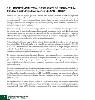 1.2. IMPACTO AMBIENTAL DECORRENTE DO USO DA TERRA:
     PERDAS DE SOLO E DE ÁGUA POR EROSÃO HÍDRICA
     O uso da terra com ns agrícola, pecuário e orestal pode promover a retirada da cobertura vegetal na-
     tural e a exposição do solo aos efeitos das fortes chuvas tropicais que ocorrem em praticamente todo o
     território nacional. O impacto ambiental do uso agrícola das terras tem por consequência perdas de solo
     e de água. Entende-se que esse impacto não é exclusivo da presença ou não de RLs e APPs em maior ou
     menor proporção no imóvel agrícola.

     Entende-se, sim, que tais áreas a serem protegidas fazem parte de uma estratégia produtiva que potencia-
     liza a conservação da água, do solo e da agrobiodiversidade em qualquer imóvel rural. Tal a rmação fun-
     damenta-se no fato de que, em terras sob cobertura orestal, o sistema radicular, serrapilheira e vegetação
     adensada das matas conseguem, juntos, reter em média 70% do volume das precipitações, regularizando
     a vazão dos rios, contribuindo para a melhoria na qualidade da água.

     Assim, o impacto ambiental negativo do uso agrícola das terras causa fortes perdas de solo e de água, sen-
     do o principal fator de degradação das terras em ambientes tropicais e subtropicais úmidos (HERNANI
     et al., 2002). A erosão hídrica, processo natural que acontece em escala de tempo geológica, tende a ser
     acelerada pela atividade antrópica, a ponto de tornar seus efeitos visíveis pela formação de ravinas e voço-
     rocas e pelo assoreamento e eutro zação de riachos, rios e lagos.

     Por ser um processo contínuo, a degradação das terras é ignorada quando ocorre em magnitudes meno-
     res, até que eventos catastró cos aconteçam, a exemplo das inundações e escorregamentos sob precipita-
     ções de alta intensidade ou, por longos períodos de estiagem – o que se dá frequentemente – e que resul-
     taram em 2001 em uma das maiores crises energéticas registradas no país, causando elevados prejuízos à
     sociedade brasileira.

     Diversos estudos mostram que alterações na vegetação, como sua substituição por culturas agrícolas ou
     pastagens, acarretam mudanças no uxo de água. Analisando 94 experimentos realizados em microba-
     cias hidrográ cas em todo o mundo, Bosch e Hewlett (1982) mostraram que a remoção da cobertura
      orestal aumenta as descargas anuais dos rios. O mesmo efeito foi relatado para a região tropical (BRUI-
     JNZEEL, 2004).

     Em estudo realizado no estado do Pará, Prado et al. (2006) mostraram que o escoamento super cial em
     áreas orestadas corresponde a menos de 3% da precipitação, enquanto que em áreas de pastagem o
     percentual pode chegar a 17%. O maior escoamento super cial resulta em respostas hidrológicas mais




38    O CÓDIGO FLORESTAL E A CIÊNCIA
      Contribuições Para o Diálogo
 