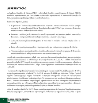 APRESENTAÇÃO
    A Academia Brasileira de Ciências (ABC) e a Sociedade Brasileira para o Progresso da Ciência (SBPC),
    fundadas, respectivamente, em 1916 e 1948, são entidades representativas da comunidade cientí ca do
    País, isentas de viés político-partidário e sem ns lucrativos.

    Entre seus objetivos, estão:

         Representar a comunidade cientí ca brasileira, nacional e internacionalmente, visando à imple-
         mentação de uma política de Ciência, Tecnologia e Inovação (CT&I) que promova o desenvolvi-
         mento da ciência em benefício da sociedade;

         Promover a mobilização da comunidade cientí ca para que ela atue junto aos poderes constituídos,
         buscando o avanço cientí co e tecnológico nacional e o incentivo à inovação;

         Zelar pela manutenção de elevado padrão de ética entre os cientistas e em suas relações com a so-
         ciedade;

         Lutar pela remoção dos empecilhos e incompreensões que embaracem o progresso da ciência;

         Tomar posição em questões de política cientí ca, educacional e cultural e programas de desenvolvi-
         mento cientí co e tecnológico que atendam aos reais interesses do país.

    Atendendo a uma demanda da sociedade – em particular da comunidade cientí ca – por uma participa-
    ção mais efetiva da ciência na reformulação do Código Florestal (CF), a ABC e a SBPC formaram um
    grupo de trabalho (GT) para oferecer dados e argumentos técnico-cientí cos que pudessem subsidiar as
    discussões em torno de mudanças no Código Florestal propostas no substitutivo ao Projeto de Lei no
    1.876/99.

     O primeiro Código Florestal brasileiro foi instituído pelo Decreto no 23.793, de 23 de janeiro de 1934,
    revogado posteriormente pela Lei 4.771, de 15 de setembro de 1965, que instituiu o Código Florestal
    vigente. Tanto a legislação original como todas as alterações subsequentes levaram em consideração os
    conhecimentos cientí cos até então disponíveis. No momento em que se reabre o diálogo acerca da ma-
    téria, a comunidade cientí ca, amparada pela legitimidade de suas mais abrangentes e representativas
    associações, solicita que o Congresso Nacional continue a considerar os avanços cientí cos e do desen-
    volvimento tecnológico para o diálogo sobre a legislação orestal brasileira.

    Além de membros da ABC e SBPC, foram convidadas a participar do Grupo de Trabalho diversas ins-
    tituições de pesquisas, universidades, representações pro ssionais e organizações civis, entre as quais:



4    O CÓDIGO FLORESTAL E A CIÊNCIA
     Contribuições Para o Diálogo
 
