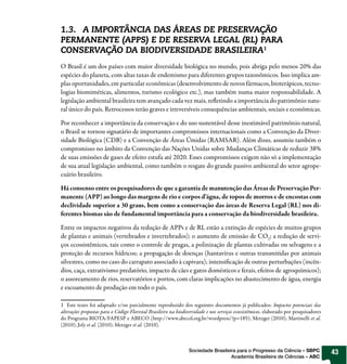 1.3. A IMPORTÂNCIA DAS ÁREAS DE PRESERVAÇÃO
PERMANENTE (APPS) E DE RESERVA LEGAL (RL) PARA
CONSERVAÇÃO DA BIODIVERSIDADE BRASILEIRA1
O Brasil é um dos países com maior diversidade biológica no mundo, pois abriga pelo menos 20% das
espécies do planeta, com altas taxas de endemismo para diferentes grupos taxonômicos. Isso implica am-
plas oportunidades, em particular econômicas (desenvolvimento de novos fármacos, bioterápicos, tecno-
logias biomiméticas, alimentos, turismo ecológico etc.), mas também numa maior responsabilidade. A
legislação ambiental brasileira tem avançado cada vez mais, re etindo a importância do patrimônio natu-
ral único do país. Retrocessos terão graves e irreversíveis consequências ambientais, sociais e econômicas.

Por reconhecer a importância da conservação e do uso sustentável desse inestimável patrimônio natural,
o Brasil se tornou signatário de importantes compromissos internacionais como a Convenção da Diver-
sidade Biológica (CDB) e a Convenção de Áreas Úmidas (RAMSAR). Além disso, assumiu também o
compromisso no âmbito da Convenção das Nações Unidas sobre Mudanças Climáticas de reduzir 38%
de suas emissões de gases de efeito estufa até 2020. Esses compromissos exigem não só a implementação
de sua atual legislação ambiental, como também o resgate do grande passivo ambiental do setor agrope-
cuário brasileiro.

Há consenso entre os pesquisadores de que a garantia de manutenção das Áreas de Preservação Per-
manente (APP) ao longo das margens de rio e corpos d’água, de topos de morros e de encostas com
declividade superior a 30 graus, bem como a conservação das áreas de Reserva Legal (RL) nos di-
ferentes biomas são de fundamental importância para a conservação da biodiversidade brasileira.

Entre os impactos negativos da redução de APPs e de RL estão a extinção de espécies de muitos grupos
de plantas e animais (vertebrados e invertebrados); o aumento de emissão de CO2; a redução de servi-
ços ecossistêmicos, tais como o controle de pragas, a polinização de plantas cultivadas ou selvagens e a
proteção de recursos hídricos; a propagação de doenças (hantavírus e outras transmitidas por animais
silvestres, como no caso do carrapato associado à capivara); intensi cação de outras perturbações (incên-
dios, caça, extrativismo predatório, impacto de cães e gatos domésticos e ferais, efeitos de agroquímicos);
o assoreamento de rios, reservatórios e portos, com claras implicações no abastecimento de água, energia
e escoamento de produção em todo o país.

1 Este texto foi adaptado e/ou parcialmente reproduzido dos seguintes documentos já publicados: Impactos potenciais das
alterações propostas para o Código Florestal Brasileiro na biodiversidade e nos serviços ecossistêmicos, elaborado por pesquisadores
do Programa BIOTA/FAPESP e ABECO (http://www.abecol.org.br/wordpress/?p=185); Metzger (2010); Martinelli et al.
(2010); Joly et al. (2010); Metzger et al. (2010).



                                                                 Sociedade Brasileira para o Progresso da Ciência – SBPC               43
                                                                                   Academia Brasileira de Ciências – ABC
 