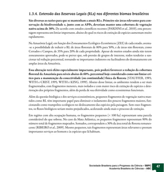 1.3.4. Extensão das Reservas Legais (RLs) nos diferentes biomas brasileiros
São diversas as razões para que se mantenham a atuais RLs. Primeiro são áreas relevantes para con-
servação da biodiversidade e, junto com as APPs, deveriam manter uma cobertura de vegetação
nativa acima de 30%. De acordo com estudos cientí cos recentes (PARDINI et al., 2010), esta percen-
tagem representa um limiar importante, abaixo do qual os riscos de extinção de espécies aumentam muito
rapidamente.

Na Amazônia Legal, em função dos Zoneamentos Ecológico-Econômicos (ZEE) de cada estado, aventa-
-se a possibilidade de reduzir a RL de áreas orestais de 80% para 50%, e de áreas não orestais, como
Cerrados e Campos, de 35% para 20% de cada propriedade. Apesar de muitos estados ainda não terem
zoneamentos aprovados, pode-se prever que, sob pressão de grupos de interesse, todos tenderão a san-
cionar tal redução percentual, tornando-se importantes indutores ou facilitadores do desmatamento em
amplas áreas da Amazônia.

Essa alteração terá efeito especialmente impactante, pois poderá favorecer a redução da cobertura
  orestal da Amazônia para níveis abaixo de 60%, percentual hoje considerado como um limiar crí-
tico para a manutenção da conectividade (ou continuidade) física da oresta (STAUFFER, 1985;
WITH e CRIST, 1995; WITH e KING, 1999). Abaixo desse limiar, os ambientes tendem a ser mais
fragmentados, com fragmentos menores, mais isolados e com maior risco de extinção de espécies e dete-
rioração dos próprios fragmentos, além da perda de sua efetividade como ecossistemas funcionais.

Além da questão biológica e dos serviços ecossistêmicos, pequenos fragmentos de vegetação nativa man-
tidos como RL têm importante papel para diminuir o isolamento dos poucos fragmentos maiores, fun-
cionando como trampolins ecológicos no deslocamento das espécies pela paisagem. Sem esses fragmen-
tos, os uxos biológicos seriam muito prejudicados, acelerando ainda mais o processo de extinção.

Em regiões com alta ocupação humana, os fragmentos pequenos (< 100 ha) representam uma parcela
considerável do que sobrou. No caso da Mata Atlântica, os pequenos fragmentos representam 90% do
número total de fragmentos mapeados. Somados, correspondem a 30% da área total de oresta remanes-
cente (RIBEIRO et al., 2009). Mesmo pequenos, tais fragmentos representam áreas relevantes e prestam
importantes serviços ao homem e às espécies que lá habitam.




                                                  Sociedade Brasileira para o Progresso da Ciência – SBPC   47
                                                                    Academia Brasileira de Ciências – ABC
 