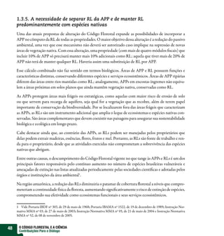 1.3.5. A necessidade de separar RL da APP e de manter RL
     predominantemente com espécies nativas
     Uma das atuais propostas de alteração do Código Florestal expande as possibilidades de incorporar a
     APP no cômputo da RL de todas as propriedades. O maior objetivo dessa alteração é a redução do passivo
     ambiental, uma vez que esse mecanismo não deverá ser autorizado caso implique na supressão de novas
     áreas de vegetação nativa. Com essa alteração, uma propriedade (com mais de quatro módulos scais) que
     incluir 10% de APP só precisará manter mais 10% adicionais como RL; aquela que tiver mais de 20% de
     APP não terá de manter qualquer RL. Haveria assim uma substituição de RL por APP.

     Esse cálculo combinado não faz sentido em termos biológicos. Áreas de APP e RL possuem funções e
     características distintas, conservando diferentes espécies e serviços ecossistêmicos. Áreas de APP ripárias
     diferem das áreas entre rios mantidas como RL; analogamente, APPs em encostas íngremes não equiva-
     lem a áreas próximas em solos planos que ainda mantêm vegetação nativa, conservadas como RL.

     As APPs protegem áreas mais frágeis ou estratégicas, como aquelas com maior risco de erosão de solo
     ou que servem para recarga de aquífero, seja qual for a vegetação que as recobre, além de terem papel
     importante de conservação da biodiversidade. Por se localizarem fora das áreas frágeis que caracterizam
     as APPs, as RLs são um instrumento adicional que amplia o leque de ecossistemas e espécies nativas con-
     servadas. São áreas complementares que devem coexistir nas paisagens para assegurar sua sustentabilidade
     biológica e ecológica em longo prazo.

     Cabe destacar ainda que, ao contrário das APPs, as RLs podem ser manejadas pelos proprietários que
     delas podem extrair madeiras, essências, ores, frutos e mel. Portanto, as RLs são fonte de trabalho e ren-
     da para o proprietário, desde que as atividades exercidas não comprometam a sobrevivência das espécies
     nativas que abrigam.

     Entre outras causas, o descumprimento do Código Florestal vigente no que tange às APPs e RLs é um dos
     principais fatores responsáveis pelo contínuo aumento no número de espécies brasileiras vulneráveis e
     ameaçadas de extinção nas listas atualizadas periodicamente pelas sociedades cientí cas e adotadas pelos
     órgãos e instituições da área ambiental1.

     Na região amazônica, a redução das RLs diminuiria o patamar de cobertura orestal a níveis que compro-
     meteriam a continuidade física da oresta, aumentando signi cativamente o risco de extinção de espécies,
     comprometendo sua efetividade como ecossistemas funcionais e seus serviços ecossistêmicos.

     1 Vide Portaria IBDF nº 303, de 29 de maio de 1968; Portaria IBAMA nº 1522, de 19 de dezembro de 1989; Instrução Nor-
     mativa MMA nº 03, de 27 de maio de 2003; Instrução Normativa MMA nº 05, de 21 de maio de 2004 e Instrução Normativa
     MMA nº 52, de 08 de novembro de 2005.


48    O CÓDIGO FLORESTAL E A CIÊNCIA
      Contribuições Para o Diálogo
 