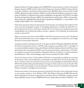 Empresa Brasileira de Pesquisa Agropecuária (EMBRAPA); Instituto Butantan; Instituto Nacional de
Pesquisas Espaciais (INPE); Instituto Nacional de Pesquisas da Amazônia (INPA); Instituto Brasilei-
ro do Meio Ambiente e dos Recursos Naturais Renováveis (IBAMA); Museu Paraense Emilio Goeldi
(MPEG); Ministério do Meio Ambiente (MMA); Conselho Federal de Engenharia, Arquitetura e Agro-
nomia (CONFEA); Confederação Nacional dos Trabalhadores da Agricultura (CONTAG); Sociedade
Brasileira de Engenheiros Florestais (SBEF); Sociedade Brasileira de Silvicultura (SBS); Associação Bra-
sileira de Florestas (ABRAFLOR); Rede Brasileira Agro orestal (REBRAF) e as universidades: UNI-
CAMP, UFRJ, UFRPE, UFV e USP (ESALQ).

Várias dessas instituições indicaram representantes. Posteriormente, por indicações dos membros do GT,
outros nomes foram agregados ao grupo. A metodologia adotada para os trabalhos foi subdividir os tó-
picos do documento por áreas, sendo que os membros do GT escreveriam suas contribuições que seriam
compartilhadas com os demais para análises, correções e sugestões. Um coordenador foi nomeado para
articular as ações do GT.

Todos os encontros ocorreram na sede da SBPC em São Paulo. O primeiro ocorreu no dia 7 de julho de
2010. Foram delimitadas metas a serem atingidas e fez-se um diagnóstico do estado da arte do Código
Florestal e do mencionado substitutivo.

A segunda reunião foi realizada nos dias 26 e 27 de agosto de 2010. O Deputado Aldo Rebelo (PCdoB/
SP), relator do substitutivo ao PL no 1.876/99, expôs seu projeto aos membros do GT e convidados. A
ex-secretária de Biodiversidade e Florestas do Ministério do Meio Ambiente, Maria Cecília Wey, fez uma
apresentação sobre as percepções do MMA acerca do assunto. Encerradas as apresentações, o GT elabo-
rou a primeira carta que foi encaminhada aos Deputados Federais e Senadores. A carta foi assinada por
Jacob Palis Junior e Marco Antônio Raupp, respectivamente presidentes da ABC e SBPC.

Na terceira reunião, nos dias 7 e 8 de outubro de 2010, deu-se continuidade aos trabalhos de construção
do documento. Outra carta foi elaborada e encaminhada aos presidenciáveis. No mês de dezembro, nos
dia 2 e 3, realizou-se mais uma reunião do GT, que contou com a participação do Deputado Ivan Valente
(PSOL/SP), membro da bancada ambientalista no Congresso. Outra reunião ocorreu nos dias 28 e 29 de
janeiro de 2011, oportunidade em que foi elaborado o sumário executivo encaminhado aos Deputados
Federais e Senadores, e divulgado em nível nacional.

Durante essas reuniões, várias pessoas aportaram seus pontos de vista sobre o tema, participando em uma
ou mais ocasiões, citando-se: Aziz Ab’Saber (USP); Aldo Malavasi (Diretoria da SBPC/Moscamed);
Alysson Paulinelli (Ex-ministro da Agricultura); Antoninho Rovaris (CONTAG); Claudio Azevedo
Dupas (IBAMA); Gustavo Curcio (EMBRAPA Florestas); Helena Bonciani Nader (UNIFESP – Vice-



                                                   Sociedade Brasileira para o Progresso da Ciência – SBPC   5
                                                                     Academia Brasileira de Ciências – ABC
 