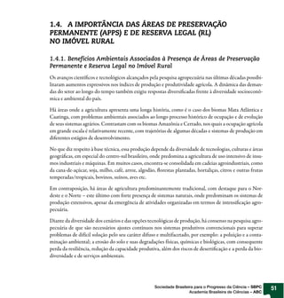 1.4. A IMPORTÂNCIA DAS ÁREAS DE PRESERVAÇÃO
PERMANENTE (APPS) E DE RESERVA LEGAL (RL)
NO IMÓVEL RURAL

1.4.1. Benefícios Ambientais Associados à Presença de Áreas de Preservação
Permanente e Reserva Legal no Imóvel Rural
Os avanços cientí cos e tecnológicos alcançados pela pesquisa agropecuária nas últimas décadas possibi-
litaram aumentos expressivos nos índices de produção e produtividade agrícola. A dinâmica das deman-
das do setor ao longo do tempo também exigiu respostas diversi cadas frente à diversidade socioeconô-
mica e ambiental do país.

Há áreas onde a agricultura apresenta uma longa história, como é o caso dos biomas Mata Atlântica e
Caatinga, com problemas ambientais associados ao longo processo histórico de ocupação e de evolução
de seus sistemas agrários. Contrastam com os biomas Amazônia e Cerrado, nos quais a ocupação agrícola
em grande escala é relativamente recente, com trajetórias de algumas décadas e sistemas de produção em
diferentes estágios de desenvolvimento.

No que diz respeito à base técnica, essa produção depende da diversidade de tecnologias, culturas e áreas
geográ cas, em especial do centro-sul brasileiro, onde predomina a agricultura de uso intensivo de insu-
mos industriais e máquinas. Em muitos casos, encontra-se consolidada em cadeias agroindustriais, como
da cana-de-açúcar, soja, milho, café, arroz, algodão, orestas plantadas, hortaliças, citros e outras frutas
temperadas/tropicais, bovinos, suínos, aves etc.

Em contraposição, há áreas de agricultura predominantemente tradicional, com destaque para o Nor-
deste e o Norte – este último com forte presença de sistemas naturais, onde predominam os sistemas de
produção extensivos, apesar da emergência de atividades organizadas em termos de intensi cação agro-
pecuária.

Diante da diversidade dos cenários e das opções tecnológicas de produção, há consenso na pesquisa agro-
pecuária de que são necessários ajustes contínuos nos sistemas produtivos convencionais para superar
problemas de difícil solução pelo seu caráter difuso e multifacetado, por exemplo: a poluição e a conta-
minação ambiental; a erosão do solo e suas degradações físicas, químicas e biológicas, com consequente
perda da resiliência, redução da capacidade produtiva, além dos riscos de deserti cação e a perda da bio-
diversidade e de serviços ambientais.




                                                    Sociedade Brasileira para o Progresso da Ciência – SBPC   51
                                                                      Academia Brasileira de Ciências – ABC
 
