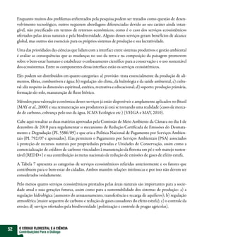 Enquanto muitos dos problemas enfrentados pela pesquisa podem ser tratados como questão de desen-
     volvimento tecnológico, outros requerem abordagens diferenciadas devido ao seu caráter ainda intan-
     gível, não preci cado em termos de retornos econômicos, como é o caso dos serviços ecossistêmicos
     ofertados pelas áreas naturais e pela biodiversidade. Alguns desses serviços geram benefícios de alcance
     global, mas outros são essenciais para os próprios sistemas de produção e sua lucratividade.

     Uma das prioridades das ciências que lidam com a interface entre sistemas produtivos e gestão ambiental
     é avaliar as consequências que as mudanças no uso da terra e na composição da paisagem promovem
     sobre o bem-estar humano e estabelecer o embasamento cientí co para a conservação e o uso sustentável
     dos ecossistemas. Entre os componentes dessa interface estão os serviços ecossistêmicos.

     Eles podem ser distribuídos em quatro categorias: a) provisão: trata essencialmente da produção de ali-
     mentos, bras, combustíveis e água; b) regulação: do clima, da hidrologia e da saúde ambiental, c) cultu-
     ral: diz respeito às dimensões espiritual, estética, recreativa e educacional; d) suporte: produção primária,
     formação do solo, manutenção de uxo biótico.

     Métodos para valoração econômica desses serviços já estão disponíveis e amplamente aplicados no Brasil
     (MAY et al., 2000) e sua remuneração aos produtores já está se tornando uma realidade (casos de merca-
     do de carbono, cobrança pelo uso da água, ICMS Ecológico etc.) (VEIGA e MAY, 2010).

     Cabe aqui ressaltar as duas matérias aprovadas pela Comissão de Meio Ambiente da Câmara no dia 1 de
     dezembro de 2010 para regulamentar o mecanismo de Redução Certi cada de Emissões do Desmata-
     mento e Degradação (PL 5586/09) e que cria a Política Nacional de Pagamento por Serviços Ambien-
     tais (PL 792/07 e apensados). Elas permitem o Pagamento por Serviços Ambientais (PSA) associados
     à proteção de recursos naturais por propriedades privadas e Unidades de Conservação, assim como a
     comercialização de créditos de carbono vinculados à manutenção da oresta em pé e sob manejo susten-
     tável (REDD+) e sua contribuição às metas nacionais de redução de emissões de gases de efeito estufa.

     A Tabela 7 apresenta as categorias de serviços ecossistêmicos referidas anteriormente e os fatores que
     contribuem para o bem-estar do cidadão. Ambos mantêm relações intrínsecas e por isso não devem ser
     considerados isoladamente.

     Pelo menos quatro serviços ecossistêmicos prestados pelas áreas naturais são importantes para a socie-
     dade atual e suas gerações futuras, assim como para a sustentabilidade dos sistemas de produção: a) a
     regulação hidrológica (aumento do armazenamento, transferência e recarga de aquíferos); b) regulação
     atmosférica (maior sequestro de carbono e redução de gases causadores do efeito estufa); c) o controle da
     erosão; d) serviços ofertados pela biodiversidade (polinização e controle de pragas agrícolas).




52    O CÓDIGO FLORESTAL E A CIÊNCIA
      Contribuições Para o Diálogo
 