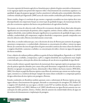 A recente expansão da fronteira agrícola na Amazônia para o plantio de grãos associada ao desmatamen-
     to da vegetação ripária tem promovido impactos sobre o funcionamento de ecossistemas aquáticos e na
     qualidade da água de pequenos igarapés (riachos amazônicos) utilizados pelas comunidades ribeirinhas,
     conforme relatado por Figueiredo (2009) acerca de vários estudos conduzidos pela Embrapa e parceiros.

     Nesses estudos, chega-se à conclusão de que mesmo a vegetação secundária nas áreas ripárias deve estar
     desempenhando uma importante função na conservação da qualidade da água e da manutenção das fun-
     ções dos ecossistemas aquáticos das bacias com predominância de agricultura familiar.

     No entanto, em áreas de cabeceira onde a oresta foi severamente alterada, foram observadas alterações
     signi cativas nas concentrações de potássio, cálcio, magnésio, amônio, cloreto, sulfato, nitrato e carbono
     orgânico dissolvido, como também alterações signi cativas nos parâmetros de qualidade de água como a
     turbidez, condutividade, pH, temperatura, oxigênio dissolvido e temperatura, quando comparadas com
     áreas de cabeceira onde a oresta está relativamente conservada.

     Além disso, os estudos indicaram que, com o decréscimo de áreas de oresta para aumento de pastagem,
     aumentam a temperatura e a condutividade e diminuem as concentrações de sulfato e nitrato nas águas
      uviais. Já o aumento das áreas de agricultura de grãos associado à ausência das matas ciliares fez diminuir
     o oxigênio dissolvido e aumentar a turbidez e as concentrações de sódio e cloreto nas águas dos igarapés
     das bacias estudadas.

     Com o objetivo de embasar políticas públicas na gestão de bacias hidrográ cas, Figueiredo et al. (2010)
     concluíram que a turbidez, a temperatura, o pH e o oxigênio dissolvido são os parâmetros mais simples
     e mais indicados para a detecção dos efeitos das mudanças de uso da terra na qualidade da água uvial.

     Outros estudos relatam a grande importância da manutenção dessa vegetação ripária em quaisquer situa-
     ções de práticas agrícolas adotadas, pois a mata ciliar pode determinar a magnitude da vazão dos riachos,
     ribeirões ou igarapés em pequenas bacias, alimentando o uxo hídrico das bacias maiores (WICKEL,
     2004). Em relação ao papel das orestas ripárias como ltros de nutrientes que entram nos riachos ou iga-
     rapés, constatou-se a existência da função ‘tampão’ das matas ciliares avaliando-se a composição química
     da água subterrânea da área ripária com pastagens e orestas.

     Estudos conduzidos em Rondônia também apontam como a substituição de orestas ripárias por pas-
     tagens afetam o funcionamento dos igarapés, alterando as concentrações de nitrogênio (N), fósforo (P)
     e oxigênio (O) dissolvido nas suas águas e, devido à razão N:P ser também alterada, a biota aquática é
     impactada (NEILL et al., 2001). Ballester et al. (2003) identi caram nas águas uviais aumento nas con-
     centrações de sódio, potássio, cloreto, e fosfato, além de aumento da condutividade elétrica da água em
     decorrência do desmatamento e implantação de pastagens.


56    O CÓDIGO FLORESTAL E A CIÊNCIA
      Contribuições Para o Diálogo
 