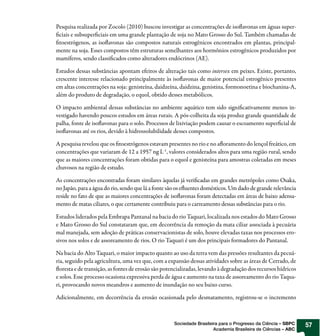 Pesquisa realizada por Zocolo (2010) buscou investigar as concentrações de iso avonas em águas super-
 ciais e subsuper ciais em uma grande plantação de soja no Mato Grosso do Sul. Também chamadas de
 toestrógenos, as iso avonas são compostos naturais estrogênicos encontrados em plantas, principal-
mente na soja. Esses compostos têm estruturas semelhantes aos hormônios estrogênicos produzidos por
mamíferos, sendo classi cados como alteradores endócrinos (AE).

Estudos dessas substâncias apontam efeitos de alteração tais como intersex em peixes. Existe, portanto,
crescente interesse relacionado principalmente às iso avonas de maior potencial estrogênico presentes
em altas concentrações na soja: genisteína, daidzeína, daidzina, genistina, formonoetina e biochanina-A,
além do produto de degradação, o equol, obtido desses metabólicos.

O impacto ambiental dessas substâncias no ambiente aquático tem sido signi cativamente menos in-
vestigado havendo poucos estudos em áreas rurais. A pós-colheita da soja produz grande quantidade de
palha, fonte de iso avonas para o solo. Processos de lixiviação podem causar o escoamento super cial de
iso avonas até os rios, devido à hidrossolubilidade desses compostos.

A pesquisa revelou que os toestrógenos estavam presentes no rio e no a oramento do lençol freático, em
concentrações que variaram de 12 a 1957 ng L-1, valores considerados altos para uma região rural, sendo
que as maiores concentrações foram obtidas para o equol e genisteína para amostras coletadas em meses
chuvosos na região de estudo.

As concentrações encontradas foram similares àquelas já veri cadas em grandes metrópoles como Osaka,
no Japão, para a água do rio, sendo que lá a fonte são os e uentes domésticos. Um dado de grande relevância
reside no fato de que as maiores concentrações de iso avonas foram detectadas em áreas de baixo adensa-
mento de matas ciliares, o que certamente contribuiu para o carreamento dessas substâncias para o rio.

Estudos liderados pela Embrapa Pantanal na bacia do rio Taquari, localizada nos estados do Mato Grosso
e Mato Grosso do Sul constataram que, em decorrência da remoção da mata ciliar associada à pecuária
mal manejada, sem adoção de práticas conservacionistas de solo, houve elevadas taxas nos processos ero-
sivos nos solos e de assoreamento de rios. O rio Taquari é um dos principais formadores do Pantanal.

Na bacia do Alto Taquari, o maior impacto quanto ao uso da terra vem das pressões resultantes da pecuá-
ria, seguido pela agricultura, uma vez que, com a expansão dessas atividades sobre as áreas de Cerrado, de
  oresta e de transição, as fontes de erosão são potencializadas, levando à degradação dos recursos hídricos
e solos. Esse processo ocasiona expressiva perda de água e aumento na taxa de assoreamento do rio Taqua-
ri, provocando novos meandros e aumento de inundação no seu baixo curso.

Adicionalmente, em decorrência da erosão ocasionada pelo desmatamento, registrou-se o incremento



                                                     Sociedade Brasileira para o Progresso da Ciência – SBPC   57
                                                                       Academia Brasileira de Ciências – ABC
 
