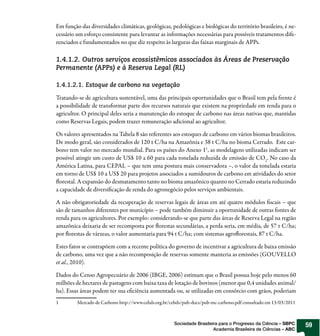 Em função das diversidades climáticas, geológicas, pedológicas e biológicas do território brasileiro, é ne-
cessário um esforço consistente para levantar as informações necessárias para possíveis tratamentos dife-
renciados e fundamentados no que diz respeito às larguras das faixas marginais de APPs.

1.4.1.2. Outros serviços ecossistêmicos associados às Áreas de Preservação
Permanente (APPs) e à Reserva Legal (RL)

1.4.1.2.1. Estoque de carbono na vegetação

Tratando-se de agricultura sustentável, uma das principais oportunidades que o Brasil tem pela frente é
a possibilidade de transformar parte dos recursos naturais que existem na propriedade em renda para o
agricultor. O principal deles seria a manutenção do estoque de carbono nas áreas nativas que, mantidas
como Reservas Legais, podem trazer remuneração adicional ao agricultor.

Os valores apresentados na Tabela 8 são referentes aos estoques de carbono em vários biomas brasileiros.
De modo geral, são considerados de 120 t C/ha na Amazônia e 38 t C/ha no bioma Cerrado. Este car-
bono tem valor no mercado mundial. Para os países do Anexo 11, as modelagens utilizadas indicam ser
possível atingir um custo de US$ 10 a 60 para cada tonelada reduzida de emissão de CO2. No caso da
América Latina, para CEPAL – que tem uma postura mais conservadora –, o valor da tonelada estaria
em torno de US$ 10 a US$ 20 para projetos associados a sumidouros de carbono em atividades do setor
  orestal. A expansão do desmatamento tanto no bioma amazônico quanto no Cerrado estaria reduzindo
a capacidade de diversi cação de renda do agronegócio pelos serviços ambientais.

A não obrigatoriedade da recuperação de reservas legais de áreas em até quatro módulos scais – que
são de tamanhos diferentes por município – pode também diminuir a oportunidade de outras fontes de
renda para os agricultores. Por exemplo: considerando-se que parte das áreas de Reserva Legal na região
amazônica deixaria de ser recomposta por orestas secundárias, a perda seria, em média, de 57 t C/ha;
por orestas de várzeas, o valor aumentaria para 94 t C/ha; com sistemas agro orestais, 87 t C/ha.

Estes fatos se contrapõem com a recente política do governo de incentivar a agricultura de baixa emissão
de carbono, uma vez que a não recomposição de reservas somente manteria as emissões (GOUVELLO
et al., 2010).

Dados do Censo Agropecuário de 2006 (IBGE, 2006) estimam que o Brasil possua hoje pelo menos 60
milhões de hectares de pastagens com baixa taxa de lotação de bovinos (menor que 0,4 unidades animal/
ha). Essas áreas podem ter sua e ciência aumentada ou, se utilizadas em consórcio com grãos, poderiam
1        Mercado de Carbono http://www.cebds.org.br/cebds/pub-docs/pub-mc-carbono.pdf consultado em 13/03/2011



                                                     Sociedade Brasileira para o Progresso da Ciência – SBPC     59
                                                                       Academia Brasileira de Ciências – ABC
 