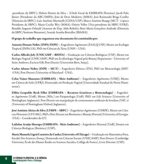 -presidente da SBPC); Helton Damin da Silva – (Chefe Geral da EMBRAPA Florestas); Jacob Palis
    Júnior (Presidente da ABC/IMPA); João de Deus Medeiros (MMA); José Raimundo Braga Coelho
    (Diretoria da SBPC); Luiz Antônio Martinelli (CENA/USP); Marco Antônio Raupp (MCT - à época
    Presidente da SBPC); Maria Cecília Wey (MMA); Otávio Velho (Vice-presidente da SBPC/UFRJ);
    Rinaldo Augusto Orlandi (Assessor do Dep. Aldo Rebelo); Rute Maria Gonçalves Andrade (Diretoria
    da SBPC/Instituto Butantan); Sourak Aranha Borralho (IBAMA).

    O grupo de trabalho que organizou este documento foi constituído por:

    Antonio Donato Nobre (INPA/INPE) – Engenheiro Agrônomo (ESALQ USP), Mestre em Ecologia
    Tropical (INPA UA), PhD em Ciências da Terra (UNH – USA);

    Carlos Alfredo Joly (UNICAMP – BIOTA) – Graduação em Ciências Biológicas (USP), Mestre em
    Biologia Vegetal (UNICAMP), PhD em Eco siologia Vegetal pelo Botany Department - University of
    Saint Andrews, Escócia/GB, Post-Doctor (Universität Bern, Suíça);

    Carlos Afonso Nobre (INPE – MCT) – Engenheiro Elétrico (ITA), PhD em Meteorologia (MIT-
    -USA), Post-Doctor (University of Maryland - USA);

    Celso Vainer Manzatto (EMBRAPA – Meio Ambiente) – Engenheiro Agrônomo (UFRJ), Mestre
    em Ciência do Solo (UFRJ), Doutorado em Produção Vegetal (Universidade Estadual do Norte Flumi-
    nense);

    Elibio Leopoldo Rech Filho (EMBRAPA – Recursos Genéticos e Biotecnologia) – Engenhei-
    ro Agrônomo (UnB), Mestre (MSc.) em Fitopatologia (UnB), PhD. em Life Sciences (University of
    Nottingham, Inglaterra), Post-Doctor em manipulação de cromossomos arti ciais de levedura (YAC s)
    (University of Nottingham/Oxford, Inglaterra);

    José Antônio Aleixo da Silva (UFRPE – SBPC) – Engenheiro Agrônomo (UFRPE), Mestre em Ciên-
    cias Florestais (UFV-MG), PhD e Post-Doctor em Biometria e Manejo Florestal (University of Georgia-
    -USA) – Coordenador do GT;

    Ladislau Araújo Skorupa (EMBRAPA - Meio Ambiente) – Engenheiro Florestal (UnB), Doutor em
    Ciências Biológicas (Botânica) (USP);

    Maria Manuela Ligeti Carneiro da Cunha (University of Chicago) – Graduação em Matemática Pura,
    Faculté Des Sciences, França, Doutorado em Ciências Sociais (UNICAMP), Post-Doctor (Cambridge
    University, École des Hautes Études en Sciences Sociales, Collège de France), Livre Docente (USP);




6    O CÓDIGO FLORESTAL E A CIÊNCIA
     Contribuições Para o Diálogo
 