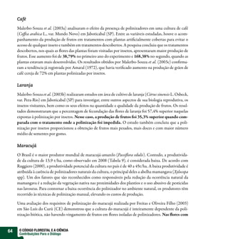 Café

     Malerbo-Souza et al. (2003a) analisaram o efeito da presença de polinizadores em uma cultura de café
     (Co ea arabica L., var. Mundo Novo) em Jaboticabal (SP). Entre as variáveis estudadas, houve o acom-
     panhamento da produção de frutos em tratamentos com plantas arti cialmente cobertas para evitar o
     acesso de qualquer inseto e também em tratamentos descobertos. A pesquisa concluiu que os tratamentos
     descobertos, nos quais as ores das plantas foram visitadas por insetos, apresentaram maior produção de
     frutos. Esse aumento foi de 38,79% no primeiro ano do experimento e 168,38% no segundo, quando as
     plantas estavam mais desenvolvidas. Os resultados obtidos por Malerbo-Souza et al. (2003c) con rma-
     ram a tendência já registrada por Amaral (1972), que havia veri cado aumento na produção de grãos de
     café cereja de 72% em plantas polinizadas por insetos.

     Laranja

     Malerbo-Souza et al. (2003b) realizaram estudos em área de cultivo de laranja (Citrus sinensis L. Osbeck,
     var. Pera-Rio) em Jaboticabal (SP) para investigar, entre outros aspectos de sua biologia reprodutiva, os
     insetos visitantes, bem como os seus efeitos na quantidade e qualidade da produção de frutos. Os resul-
     tados demonstraram que a percentagem de fecundação das ores de laranja foi 57,4% superior naquelas
     expostas à polinização por insetos. Nesse caso, a produção de frutos foi 35,3% superior quando com-
     parada com o tratamento onde a polinização foi impedida. O estudo também concluiu que a poli-
     nização por insetos proporcionou a obtenção de frutos mais pesados, mais doces e com maior número
     médio de sementes por gomo.

     Maracujá

     O Brasil é o maior produtor mundial de maracujá-amarelo (Passi ora edulis). Contudo, a produtivida-
     de da cultura de 13,9 t/ha, como observado em 2008 (Tabela 9), é considerada baixa. De acordo com
     Ruggiero (2000), a produtividade potencial da cultura no país é de 40 a 45t/ha. A baixa produtividade é
     atribuída à carência de polinizadores naturais da cultura, o principal deles a abelha mamangava (Xylocopa
     spp). Um dos fatores que são reconhecidos como responsáveis pela redução da ocorrência natural da
     mamangava é a redução da vegetação nativa nas proximidades dos plantios e o uso abusivo de pesticidas
     nas lavouras. Para contornar a baixa ocorrência do polinizador no ambiente natural, os produtores têm
     recorrido às técnicas de polinização manual, elevando os custos de produção.

     Uma avaliação dos requisitos de polinização do maracujá realizada por Freitas e Oliveira Filho (2003)
     em São Luís do Curú (CE) demonstrou que a cultura do maracujá é inteiramente dependente da poli-
     nização biótica, não havendo vingamento de frutos em ores isoladas de polinizadores. Nas ores com


64    O CÓDIGO FLORESTAL E A CIÊNCIA
      Contribuições Para o Diálogo
 