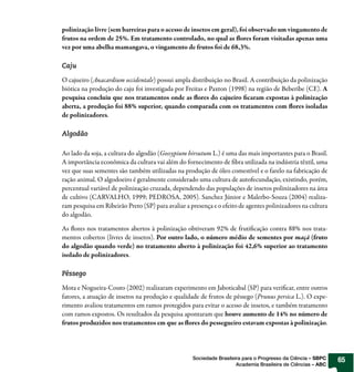 polinização livre (sem barreiras para o acesso de insetos em geral), foi observado um vingamento de
frutos na ordem de 25%. Em tratamento controlado, no qual as ores foram visitadas apenas uma
vez por uma abelha mamangava, o vingamento de frutos foi de 68,3%.

Caju

O cajueiro (Anacardium occidentale) possui ampla distribuição no Brasil. A contribuição da polinização
biótica na produção do caju foi investigada por Freitas e Paxton (1998) na região de Beberibe (CE). A
pesquisa concluiu que nos tratamentos onde as ores do cajueiro caram expostas à polinização
aberta, a produção foi 88% superior, quando comparada com os tratamentos com ores isoladas
de polinizadores.

Algodão

Ao lado da soja, a cultura do algodão (Gossypium hirsutum L.) é uma das mais importantes para o Brasil.
A importância econômica da cultura vai além do fornecimento de bra utilizada na indústria têxtil, uma
vez que suas sementes são também utilizadas na produção de óleo comestível e o farelo na fabricação de
ração animal. O algodoeiro é geralmente considerado uma cultura de autofecundação, existindo, porém,
percentual variável de polinização cruzada, dependendo das populações de insetos polinizadores na área
de cultivo (CARVALHO, 1999; PEDROSA, 2005). Sanchez Júnior e Malerbo-Souza (2004) realiza-
ram pesquisa em Ribeirão Preto (SP) para avaliar a presença e o efeito de agentes polinizadores na cultura
do algodão.

As ores nos tratamentos abertos à polinização obtiveram 92% de fruti cação contra 88% nos trata-
mentos cobertos (livres de insetos). Por outro lado, o número médio de sementes por maçã (fruto
do algodão quando verde) no tratamento aberto à polinização foi 42,6% superior ao tratamento
isolado de polinizadores.

Pêssego

Mota e Nogueira-Couto (2002) realizaram experimento em Jaboticabal (SP) para veri car, entre outros
fatores, a atuação de insetos na produção e qualidade de frutos de pêssego (Prunus persica L.). O expe-
rimento avaliou tratamentos em ramos protegidos para evitar o acesso de insetos, e também tratamento
com ramos expostos. Os resultados da pesquisa apontaram que houve aumento de 14% no número de
frutos produzidos nos tratamentos em que as ores do pessegueiro estavam expostas à polinização.




                                                    Sociedade Brasileira para o Progresso da Ciência – SBPC   65
                                                                      Academia Brasileira de Ciências – ABC
 