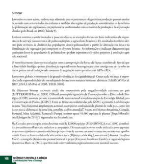 Síntese

     Em todos os casos acima, embora seja admitido que os percentuais de ganho na produção possam mudar
     de acordo com as variedades das culturas e também das regiões de produção consideradas, os benefícios
     da polinização são expressivos, em particular se confrontados com os valores da produção e da exportação
     obtidos pelo Brasil em 2008 (Tabela 9).

     Embora restritos e ainda limitados a poucas culturas, os exemplos fornecem bons indicativos da impor-
     tância do serviço ecossistêmico de polinização para a agricultura brasileira. Os resultados também aler-
     tam para os riscos de declínio das populações desses polinizadores a partir de alterações na área e na
     distribuição da vegetação que compõem os diversos biomas. As informações sinalizam claramente que
     quaisquer danos às populações de polinizadores podem representar elevados prejuízos à produção agrí-
     cola nacional.

     O reconhecimento das estreitas relações entre a composição da ora e da fauna e também do fato de que
     a diversidade biológica possui distribuição espacial muito heterogênea trazem consigo um alerta sobre os
     riscos potenciais de reduções do conjunto da vegetação nativa presente nas APPs e RLs.

     Em termos globais, o momento é de grande valorização do capital natural. Cresce cada vez mais a impor-
     tância da responsabilidade do uso adequado dos recursos naturais bióticos e abióticos (ARONSON et al.
     2007, 2010; LAMB et al. 2005; TEEB, 2010).

     Os diferentes biomas nacionais ainda são responsáveis pela megadiversidade existente no país
     (MITTERMEIER et al., 2005). O Brasil, como país signatário da Convenção sobre a Diversidade Bio-
     lógica (CDB), assumiu perante a comunidade internacional a implementação da Estratégia Global para
     a Conservação de Plantas (GSPC). Entre as 16 metas estabelecidas pela GSPC, a primeira é a elaboração
     de uma “lista funcional amplamente acessível das espécies conhecidas de plantas de cada país, como um
     passo para a elaboração de uma lista completa da ora mundial”. Assim, nos biomas Amazônia, Cerrado,
     Pantanal, Mata Atlântica, Pantanal e Pampa ocorrem quase 41.000 espécies de plantas (http:// orado-
     brasil.jbrj.gov.br/2010/), registradas nas listas o ciais.

     No Cerrado, por exemplo, estão descritas mais de 12.000 espécies (MENDONÇA et al. 1998) distribuí-
     das em ambientes orestais, savânicos e campestres. Diversas espécies vêm sendo utilizadas com expressi-
     vo retorno econômico, mostrando boas perspectivas de sucesso em uso extrativo ou em sistemas agro o-
     restais. Entre as fruteiras identi cadas estão o baru (Dipteryx alata Vog.), o araticum (Annona crassi ora
     Mart.), a mangaba (Hancornia speciosa Gomes), o pequi (Caryocar brasiliense Camb) e a cagaita (Eugenia
     dysenterica Mart. ex. D.C.), que têm sido comercializadas regionalmente com razoável sucesso.




66    O CÓDIGO FLORESTAL E A CIÊNCIA
      Contribuições Para o Diálogo
 