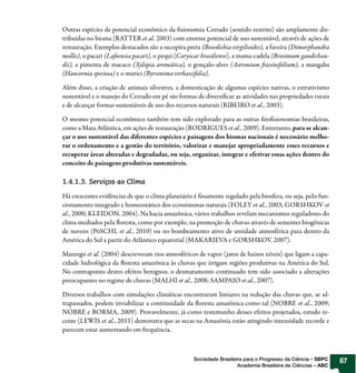Outras espécies de potencial econômico da sionomia Cerrado (sentido restrito) são amplamente dis-
tribuídas no bioma (RATTER et al. 2003) com enorme potencial de uso sustentável, através de ações de
restauração. Exemplos destacados são a sucupira preta (Bowdichia virgilioides), a faveira (Dimorphandra
mollis), o pacari (Lafoensia pacari), o pequi (Caryocar brasiliense), a mama-cadela (Brosimum gaudichau-
dii), a pimenta de macaco (Xylopia aromática), o gonçalo-alves (Astronium axinifolium), a mangaba
(Hancornia speciosa) e o murici (Byrsonima verbascifolia).

Além disso, a criação de animais silvestres, a domesticação de algumas espécies nativas, o extrativismo
sustentável e o manejo do Cerrado em pé são formas de diversi car as atividades nas propriedades rurais
e de alcançar formas sustentáveis de uso dos recursos naturais (RIBEIRO et al., 2003).

O mesmo potencial econômico também tem sido explorado para as outras to sionomias brasileiras,
como a Mata Atlântica, em ações de restauração (RODRIGUES et al., 2009). Entretanto, para se alcan-
çar o uso sustentável das diferentes espécies e paisagens dos biomas nacionais é necessário melho-
rar o ordenamento e a gestão do território, valorizar e manejar apropriadamente esses recursos e
recuperar áreas alteradas e degradadas, ou seja, organizar, integrar e efetivar essas ações dentro do
conceito de paisagens produtivas sustentáveis.

1.4.1.3. Serviços ao Clima

Há crescentes evidências de que o clima planetário é namente regulado pela biosfera, ou seja, pelo fun-
cionamento integrado e homeostático dos ecossistemas naturais (FOLEY et al., 2003; GORSHKOV et
al., 2000; KLEIDON, 2004). Na bacia amazônica, vários trabalhos revelam mecanismos reguladores do
clima mediados pela oresta, como por exemplo, na promoção de chuvas através de sementes biogênicas
de nuvens (PöSCHL et al., 2010) ou no bombeamento ativo de umidade atmosférica para dentro da
América do Sul a partir do Atlântico equatorial (MAKARIEVA e GORSHKOV, 2007).

Marengo et al. (2004) descreveram rios atmosféricos de vapor (jatos de baixos níveis) que ligam a capa-
cidade hidrológica da oresta amazônica às chuvas que irrigam regiões produtivas na América do Sul.
No contraponto destes efeitos benignos, o desmatamento continuado tem sido associado a alterações
preocupantes no regime de chuvas (MALHI et al., 2008; SAMPAIO et al., 2007).

Diversos trabalhos com simulações climáticas encontraram limiares na redução das chuvas que, se ul-
trapassados, podem inviabilizar a continuidade da oresta amazônica como tal (NOBRE et al., 2009;
NOBRE e BORMA, 2009). Provavelmente, já como testemunho desses efeitos projetados, estudo re-
cente (LEWIS et al., 2011) demonstra que as secas na Amazônia estão atingindo intensidade recorde e
parecem estar aumentando em frequência.



                                                   Sociedade Brasileira para o Progresso da Ciência – SBPC   67
                                                                     Academia Brasileira de Ciências – ABC
 