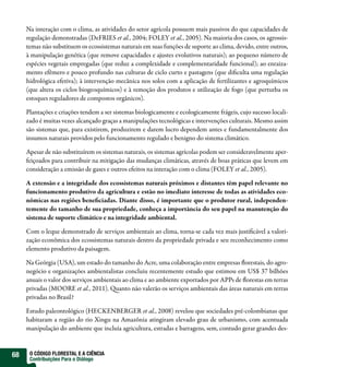 Na interação com o clima, as atividades do setor agrícola possuem mais passivos do que capacidades de
     regulação demonstradas (DeFRIES et al., 2004; FOLEY et al., 2005). Na maioria dos casos, os agrossis-
     temas não substituem os ecossistemas naturais em suas funções de suporte ao clima, devido, entre outros,
     à manipulação genética (que remove capacidades e ajustes evolutivos naturais); ao pequeno número de
     espécies vegetais empregadas (que reduz a complexidade e complementaridade funcional); ao enraiza-
     mento efêmero e pouco profundo nas culturas de ciclo curto e pastagens (que di culta uma regulação
     hidrológica efetiva); à intervenção mecânica nos solos com a aplicação de fertilizantes e agroquímicos
     (que altera os ciclos biogeoquímicos) e à remoção dos produtos e utilização de fogo (que perturba os
     estoques reguladores de compostos orgânicos).

     Plantações e criações tendem a ser sistemas biologicamente e ecologicamente frágeis, cujo sucesso locali-
     zado é muitas vezes alcançado graças a manipulações tecnológicas e intervenções culturais. Mesmo assim
     são sistemas que, para existirem, produzirem e darem lucro dependem antes e fundamentalmente dos
     insumos naturais providos pelo funcionamento regulado e benigno do sistema climático.

     Apesar de não substituírem os sistemas naturais, os sistemas agrícolas podem ser consideravelmente aper-
     feiçoados para contribuir na mitigação das mudanças climáticas, através de boas práticas que levem em
     consideração a emissão de gases e outros efeitos na interação com o clima (FOLEY et al., 2005).

     A extensão e a integridade dos ecossistemas naturais próximos e distantes têm papel relevante no
     funcionamento produtivo da agricultura e estão no imediato interesse de todas as atividades eco-
     nômicas nas regiões bene ciadas. Diante disso, é importante que o produtor rural, independen-
     temente do tamanho de sua propriedade, conheça a importância do seu papel na manutenção do
     sistema de suporte climático e na integridade ambiental.

     Com o leque demonstrado de serviços ambientais ao clima, torna-se cada vez mais justi cável a valori-
     zação econômica dos ecossistemas naturais dentro da propriedade privada e seu reconhecimento como
     elemento produtivo da paisagem.

     Na Geórgia (USA), um estado do tamanho do Acre, uma colaboração entre empresas orestais, do agro-
     negócio e organizações ambientalistas concluiu recentemente estudo que estimou em US$ 37 bilhões
     anuais o valor dos serviços ambientais ao clima e ao ambiente exportados por APPs de orestas em terras
     privadas (MOORE et al., 2011). uanto não valerão os serviços ambientais das áreas naturais em terras
     privadas no Brasil?

     Estudo paleontológico (HECKENBERGER et al., 2008) revelou que sociedades pré-colombianas que
     habitaram a região do rio Xingu na Amazônia atingiram elevado grau de urbanismo, com acentuada
     manipulação do ambiente que incluía agricultura, estradas e barragens, sem, contudo gerar grandes des-


68    O CÓDIGO FLORESTAL E A CIÊNCIA
      Contribuições Para o Diálogo
 