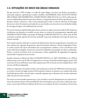 1.5. SITUAÇÕES DE RISCO EM ÁREAS URBANAS
     No que concerne à APP ao longo e ao redor de corpos d’água e em áreas com declives acentuados, a
     observação empírica, suportada por estudos cientí cos (ACKERMAN, 2010; AUGUSTO FILHO,
     2001; FARAH, 2003; RODRIGUES e LEITÃO FILHO, 2000; ZUCCO et al., 2011), indica que de-
     vem ser estabelecidos parâmetros para áreas urbanas e ocupações humanas de forma especí ca para evitar
     desastres naturais e preservar a vida. Como princípio geral, todos os vales de cabeceiras de drenagem
     deveriam ser alvos de restrições acentuadas de uso e priorizadas como áreas de reservas de biodiversidade,
     de estocagem de águas e de estabilização das encostas.

     Os recentes desastres impulsionados pelas chuvas extremas na região serrana do estado do Rio de Janeiro
     corroboram esta a rmativa na medida em que, dentre as centenas de escorregamentos mapeados pelo
     GEOHECO-IGEO/UFRJ no município de Friburgo (COELHO NETTO et al., 2011), mais de 50%
     ocorreram na porção superior das encostas, incluindo o que seria classi cado como topo de morros ou
     zona de cumeada.

     Esses estudos apontam ainda que as cicatrizes de deslizamentos estavam em grande parte associadas com
     áreas cobertas por vegetação de gramíneas, além de formações arbustivas e orestas degradadas. Frente
     ao caráter extremo das chuvas detonadoras dos escorregamentos, também as áreas com orestas mais
     conservadas foram atingidas, um processo natural do metabolismo da paisagem em relevos acidentados.
     Porém, a escala de ocorrência neste caso demonstra o efeito ampli cador da degradação da vegetação
     natural sobre a frequência de tais eventos.

     Estudos anteriores no Maciço da Tijuca (COELHO NETTO et al., 2007; OLIVEIRA et al., 1996) já
     indicavam que, entre mais de 100 escorregamentos na vertente montanhosa de Jacarepaguá, apenas 14%
     ocorreram em áreas sob oresta conservada, enquanto que 43% ocorreram em áreas sob gramíneas e 42%
     em áreas sob oresta degradada.

     Ainda na comparação com aqueles estudos, vale ressaltar que as chuvas de 1996 foram tão intensas quan-
     to as chuvas recentes da região serrana do Rio de Janeiro, embora, no primeiro caso, tenham sido muito
     localizadas apenas sobre a zona de topos e cumeada, enquanto que os desastres mais recentes espraiaram
     sobre uma área de maior extensão.

     Os eventos ora mencionados apontam que, se por um lado as encostas ultrapassaram seus respectivos li-
     miares de resistência frente à alta intensidade das chuvas detonadoras, por outro, cou evidente que a pre-
     sença e conservação da Floresta Atlântica de Encosta, nas condições de relevo montanhoso, favoreceram




72    O CÓDIGO FLORESTAL E A CIÊNCIA
      Contribuições Para o Diálogo
 