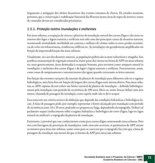 largamente a mitigação dos efeitos desastrosos dos eventos extremos de chuvas. Os estudos mostram,
portanto, que a conservação e reabilitação funcional das orestas nestas áreas de topos de morros e zonas
de cumeadas devem ser consideradas prioritárias.

1.5.1. Proteção contra inundações e enchentes
Em áreas urbanas, a ocupação de várzeas e planícies de inundação natural dos cursos d’água e das áreas no
entorno dos lagos e lagoas naturais e arti ciais tem sido uma das principais causas de desastres naturais,
ocasionando mortalidade, morbidade em centenas a milhares de vítimas todos os anos, perdas econômi-
cas de vulto em infraestrutura, residências, edifícios etc. As inundações são grandemente ampli cadas em
função da impermeabilização das áreas urbanas.

Usualmente, no caso dos desastres naturais, as populações pobres são as mais vulneráveis e atingidas. Isso
justi ca a manutenção de vegetação natural na maior parte das várzeas na forma de APP em áreas urbanas
ou, mais genericamente, áreas destinadas à ocupação humana, para servirem como anteparo natural às
inundações e enchentes dos cursos d’água e de lagos e lagoas naturais e arti ciais. Funcionariam, assim,
como zonas de tamponamento e amortecimento das águas quando extravasam os leitos naturais.

Em função das enormes variações da extensão da planície de inundação para diferentes relevos e regimes
hidrológicos, uma faixa xa em função da largura dos cursos d’água seria menos efetiva. Para áreas urba-
nas, as APPs ripárias devem cobrir um limite razoável da planície de inundação – de nida hidrologica-
mente pela inundação com período de recorrência de 100 anos. Deve-se, assim, buscar de nir uma área
menor, chamada de passagem da inundação, como aquela onde não se deve ocupar.

Essa zona tem um critério técnico de de nição que depende das condições hidráulicas e hidrológicas lo-
cais. A faixa de passagem pode, por exemplo, representar o limite alcançado por inundação com período
de recorrência entre 10 e 20 anos, podendo ser pequena ou larga, dependendo da topogra a. De nir tal
parâmetro requer conhecimento sobre o regime hidráulico e hidrológico do curso d’água, lago ou lagoa
natural ou arti cial e a topogra a da planície de inundação.

Entretanto, é provável que esse conhecimento exista para cursos d’água atravessando áreas urbanas. Para
rios com barragens de prevenção de inundações, onde estas não ocorrem, os parâmetros de APP seriam
os mesmos para áreas não urbanas, assim como para os casos em que a topogra a faz com que a faixa de
passagem de inundação seja menor do que os limites de APP para áreas não urbanas.




                                                    Sociedade Brasileira para o Progresso da Ciência – SBPC   73
                                                                      Academia Brasileira de Ciências – ABC
 