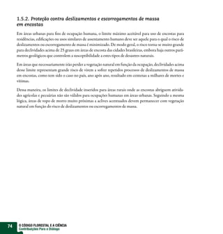 1.5.2. Proteção contra deslizamentos e escorregamentos de massa
     em encostas
     Em áreas urbanas para ns de ocupação humana, o limite máximo aceitável para uso de encostas para
     residências, edi cações ou usos similares de assentamento humano deve ser aquele para o qual o risco de
     deslizamentos ou escorregamento de massa é minimizado. De modo geral, o risco torna-se muito grande
     para declividades acima de 25 graus em áreas de encosta das cidades brasileiras, embora haja outros parâ-
     metros geológicos que controlem a susceptibilidade a estes tipos de desastres naturais.

     Em áreas que necessariamente irão perder a vegetação natural em função da ocupação, declividades acima
     desse limite representam grande risco de virem a sofrer repetidos processos de deslizamentos de massa
     em encostas, como tem sido o caso no país, ano após ano, resultado em centenas a milhares de mortes e
     vítimas.

     Dessa maneira, os limites de declividade inseridos para áreas rurais onde as encostas abriguem ativida-
     des agrícolas e pecuárias não são válidos para ocupações humanas em áreas urbanas. Seguindo a mesma
     lógica, áreas de topo de morro muito próximas a aclives acentuados devem permanecer com vegetação
     natural em função do risco de deslizamentos ou escorregamentos de massa.




74    O CÓDIGO FLORESTAL E A CIÊNCIA
      Contribuições Para o Diálogo
 