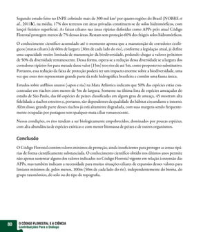 Segundo estudo feito no INPE cobrindo mais de 300 mil km2 por quatro regiões do Brasil (NOBRE et
     al., 2011b), na média, 17% dos terrenos em áreas privadas constituem-se de solos hidromór cos, com
     lençol freático super cial. As faixas ciliares nas áreas ripárias de nidas como APPs pelo atual Código
     Florestal protegem menos de 7% dessas áreas. Restam sem proteção 60% dos frágeis solos hidromór cos.

     O conhecimento cientí co acumulado até o momento aponta que a manutenção de corredores ecoló-
     gicos (matas ciliares) de 60m de largura (30m de cada lado do rio), conforme a legislação atual, já de ne
     uma capacidade muito limitada de manutenção da biodiversidade, podendo chegar a valores próximos
     de 50% da diversidade remanescente. Dessa forma, espera-se a redução dessa diversidade se a largura dos
     corredores ripários for para metade desse valor (15m) nos rios de até 5m, como proposto no substitutivo.
     Portanto, essa redução da faixa de proteção poderá ter um impacto enorme sobre a biodiversidade, uma
     vez que esses rios representam grande parte da rede hidrográ ca brasileira e contêm uma fauna única.

     Estudos sobre anfíbios anuros (sapos e rãs) na Mata Atlântica indicam que 50% das espécies estão con-
     centradas em riachos com menos de 5m de largura. Somente na última lista de espécies ameaçadas do
     estado de São Paulo, das 66 espécies de peixes classi cadas em algum grau de ameaça, 45 mostram alta
      delidade a riachos estreitos e, portanto, são dependentes da qualidade do hábitat circundante e interno.
     Além disso, grande parte desses riachos já está altamente degradada, com suas margens sendo frequente-
     mente ocupadas por pastagens sem qualquer mata ciliar remanescente.

     Nessas condições, os rios tendem a ser biologicamente empobrecidos, dominados por poucas espécies,
     com alta abundância de espécies exóticas e com menor biomassa de peixes e de outros organismos.

     Conclusão
     O Código Florestal contém valores mínimos de proteção, ainda insu cientes para proteger as zonas ripá-
     rias de forma cienti camente substanciada. O conhecimento cientí co obtido nos últimos anos permite
     não apenas sustentar alguns dos valores indicados no Código Florestal vigente em relação à extensão das
     APPs, mas também indicam a necessidade para muitas situações ciliares de expansão desses valores para
     limiares mínimos de, pelos menos, 100m (50m de cada lado do rio), independentemente do bioma, do
     grupo taxonômico, do solo ou do tipo de topogra a.




80    O CÓDIGO FLORESTAL E A CIÊNCIA
      Contribuições Para o Diálogo
 