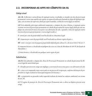 2.3. INCORPORAR AS APPS NO CÔMPUTO DA RL

Código atual

  Art. 16. As orestas e outras formas de vegetação nativa, ressal adas as situadas em área de preservação
  permanente, assim como aquelas não sujeitas ao regime de utilização limitada ou objeto de legislação espe-
  cí ca, são suscetíveis de supressão, desde que sejam mantidas, a título de reserva legal, no mínimo:

  § 6o Será admitido, pelo órgão ambiental competente, o cômputo das áreas relativas à vegetação nativa
  existente em área de preservação permanente no cálculo do percentual de reserva legal, desde que não im-
  plique em con ersão de no as áreas para o uso alternativo do solo, e quando a soma da vegetação nativa
  em área de preservação permanente e reserva legal exceder a:

  I - oitenta por cento da propriedade rural localizada na Amazônia Legal;

  II - cinquenta por cento da propriedade rural localizada nas demais regiões do país; e

  III - vinte e cinco por cento da pequena propriedade de nida pelas alíneas b e c do inciso I do § 2o do art. 1o.

  b) cinquenta hectares, se localizada no polígono das secas ou a leste do Meridiano de 44º W, do Estado do
  Maranhão; e

  c) trinta hectares, se localizada em qualquer outra região do país.

Substitutivo

  Art.15. Será admitido o cômputo das Áreas de Preservação Permanente no cálculo do percentual da Re-
  serva Legal do imó el desde que:

  I - o benefício previsto neste artigo não implique a con ersão de no as áreas para o uso alternativo do solo;

  II - a área a ser computada esteja conservada ou em processo de recuperação, conforme declaração do pro-
  prietário ao órgão estadual ou municipal integrante do Sisnama; e

  III - o proprietário ou possuidor tenha requerido inclusão do imó el no cadastro ambiental, nos termos
  do art. 24.

  § 1º O regime de proteção da Área de Preservação Permanente não se altera na hipótese prevista neste
  artigo.



                                                       Sociedade Brasileira para o Progresso da Ciência – SBPC       81
                                                                         Academia Brasileira de Ciências – ABC
 