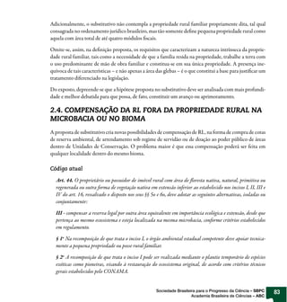 Adicionalmente, o substitutivo não contempla a propriedade rural familiar propriamente dita, tal qual
consagrada no ordenamento jurídico brasileiro, mas tão somente de ne pequena propriedade rural como
aquela com área total de até quatro módulos scais.

Omite-se, assim, na de nição proposta, os requisitos que caracterizam a natureza intrínseca da proprie-
dade rural familiar, tais como a necessidade de que a família resida na propriedade, trabalhe a terra com
o uso predominante de mão de obra familiar e constitua-se em sua única propriedade. A presença ine-
quívoca de tais características – e não apenas a área das glebas – é o que constitui a base para justi car um
tratamento diferenciado na legislação.

Do exposto, depreende-se que a hipótese proposta no substitutivo deve ser analisada com mais profundi-
dade e melhor debatida para que possa, de fato, constituir um avanço ou aprimoramento.

2.4. COMPENSAÇÃO DA RL FORA DA PROPRIEDADE RURAL NA
MICROBACIA OU NO BIOMA
A proposta de substitutivo cria novas possibilidades de compensação de RL, na forma de compra de cotas
de reserva ambiental, de arrendamento sob regime de servidão ou de doação ao poder público de áreas
dentro de Unidades de Conservação. O problema maior é que essa compensação poderá ser feita em
qualquer localidade dentro do mesmo bioma.

Código atual

  Art. 44. O proprietário ou possuidor de imó el rural com área de oresta nativa, natural, primitiva ou
  regenerada ou outra forma de vegetação nativa em extensão inferior ao estabelecido nos incisos I, II, III e
  IV do art. 16, ressal ado o disposto nos seus §§ 5o e 6o, deve adotar as seguintes alternativas, isoladas ou
  conjuntamente:

  III - compensar a reserva legal por outra área equivalente em importância ecológica e extensão, desde que
  pertença ao mesmo ecossistema e esteja localizada na mesma microbacia, conforme critérios estabelecidos
  em regulamento.

  § 1o Na recomposição de que trata o inciso I, o órgão ambiental estadual competente deve apoiar tecnica-
  mente a pequena propriedade ou posse rural familiar.

  § 2o A recomposição de que trata o inciso I pode ser realizada mediante o plantio temporário de espécies
  exóticas como pioneiras, visando à restauração do ecossistema original, de acordo com critérios técnicos
  gerais estabelecidos pelo CONAMA.


                                                     Sociedade Brasileira para o Progresso da Ciência – SBPC     83
                                                                       Academia Brasileira de Ciências – ABC
 