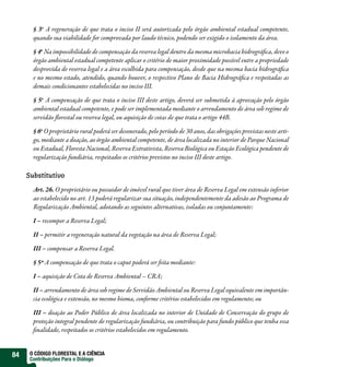 § 3o A regeneração de que trata o inciso II será autorizada pelo órgão ambiental estadual competente,
       quando sua viabilidade for compro ada por laudo técnico, podendo ser exigido o isolamento da área.

       § 4o Na impossibilidade de compensação da reserva legal dentro da mesma microbacia hidrográ ca, deve o
       órgão ambiental estadual competente aplicar o critério de maior proximidade possível entre a propriedade
       despro ida de reserva legal e a área escolhida para compensação, desde que na mesma bacia hidrográ ca
       e no mesmo estado, atendido, quando houver, o respectivo Plano de Bacia Hidrográ ca e respeitadas as
       demais condicionantes estabelecidas no inciso III.

       § 5o A compensação de que trata o inciso III deste artigo, deverá ser submetida à apro ação pelo órgão
       ambiental estadual competente, e pode ser implementada mediante o arrendamento de área sob regime de
       servidão orestal ou reserva legal, ou aquisição de cotas de que trata o artigo 44B.

       § 6o O proprietário rural poderá ser desonerado, pelo período de 30 anos, das obrigações previstas neste arti-
       go, mediante a doação, ao órgão ambiental competente, de área localizada no interior de Parque Nacional
       ou Estadual, Floresta Nacional, Reserva Extrativista, Reserva Biológica ou Estação Ecológica pendente de
       regularização fundiária, respeitados os critérios previstos no inciso III deste artigo.

     Substitutivo

       Art. 26. O proprietário ou possuidor de imó el rural que tiver área de Reserva Legal em extensão inferior
       ao estabelecido no art. 13 poderá regularizar sua situação, independentemente da adesão ao Programa de
       Regularização Ambiental, adotando as seguintes alternativas, isoladas ou conjuntamente:

       I – recompor a Reserva Legal;

       II – permitir a regeneração natural da vegetação na área de Reserva Legal;

       III – compensar a Reserva Legal.

       § 5º A compensação de que trata o caput poderá ser feita mediante:

       I – aquisição de Cota de Reserva Ambiental – CRA;

       II – arrendamento de área sob regime de Servidão Ambiental ou Reserva Legal equivalente em importân-
       cia ecológica e extensão, no mesmo bioma, conforme critérios estabelecidos em regulamento; ou

       III – doação ao Poder Público de área localizada no interior de Unidade de Conservação do grupo de
       proteção integral pendente de regularização fundiária, ou contribuição para fundo público que tenha essa
        nalidade, respeitados os critérios estabelecidos em regulamento.


84    O CÓDIGO FLORESTAL E A CIÊNCIA
      Contribuições Para o Diálogo
 