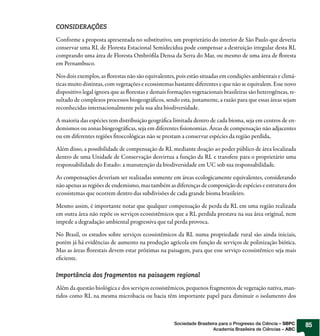 CONSIDERAÇÕES

Conforme a proposta apresentada no substitutivo, um proprietário do interior de São Paulo que deveria
conservar uma RL de Floresta Estacional Semidecídua pode compensar a destruição irregular desta RL
comprando uma área de Floresta Ombró la Densa da Serra do Mar, ou mesmo de uma área de oresta
em Pernambuco.

Nos dois exemplos, as orestas não são equivalentes, pois estão situadas em condições ambientais e climá-
ticas muito distintas, com vegetações e ecossistemas bastante diferentes e que não se equivalem. Esse novo
dispositivo legal ignora que as orestas e demais formações vegetacionais brasileiras são heterogêneas, re-
sultado de complexos processos biogeográ cos, sendo esta, justamente, a razão para que essas áreas sejam
reconhecidas internacionalmente pela sua alta biodiversidade.

A maioria das espécies tem distribuição geográ ca limitada dentro de cada bioma, seja em centros de en-
demismos ou zonas biogeográ cas, seja em diferentes sionomias. Áreas de compensação não adjacentes
ou em diferentes regiões toecológicas não se prestam a conservar espécies da região perdida.

Além disso, a possibilidade de compensação de RL mediante doação ao poder público de área localizada
dentro de uma Unidade de Conservação desvirtua a função da RL e transfere para o proprietário uma
responsabilidade do Estado: a manutenção da biodiversidade em UC sob sua responsabilidade.

As compensações deveriam ser realizadas somente em áreas ecologicamente equivalentes, considerando
não apenas as regiões de endemismo, mas também as diferenças de composição de espécies e estrutura dos
ecossistemas que ocorrem dentro das subdivisões de cada grande bioma brasileiro.

Mesmo assim, é importante notar que qualquer compensação de perda da RL em uma região realizada
em outra área não repõe os serviços ecossistêmicos que a RL perdida prestava na sua área original, nem
impede a degradação ambiental progressiva que tal perda provoca.

No Brasil, os estudos sobre serviços ecossistêmicos da RL numa propriedade rural são ainda iniciais,
porém já há evidências de aumento na produção agrícola em função de serviços de polinização biótica.
Mas as áreas orestais devem estar próximas na paisagem, para que esse serviço ecossistêmico seja mais
e ciente.

Importância dos fragmentos na paisagem regional

Além da questão biológica e dos serviços ecossistêmicos, pequenos fragmentos de vegetação nativa, man-
tidos como RL na mesma microbacia ou bacia têm importante papel para diminuir o isolamento dos



                                                    Sociedade Brasileira para o Progresso da Ciência – SBPC   85
                                                                      Academia Brasileira de Ciências – ABC
 