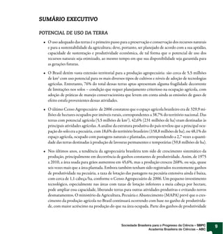 SUMÁRIO EXECUTIVO

POTENCIAL DE USO DA TERRA
   O uso adequado das terras é o primeiro passo para a preservação e conservação dos recursos naturais
   e para a sustentabilidade da agricultura; deve, portanto, ser planejado de acordo com a sua aptidão,
   capacidade de sustentação e produtividade econômica, de tal forma que o potencial de uso dos
   recursos naturais seja otimizado, ao mesmo tempo em que sua disponibilidade seja garantida para
   as gerações futuras.

   O Brasil detém vasta extensão territorial para a produção agropecuária: são cerca de 5,5 milhões
   de km2 com uso potencial para os mais diversos tipos de cultivos e níveis de adoção de tecnologias
   agrícolas. Entretanto, 76% do total dessas terras aptas apresentam alguma fragilidade decorrente
   de limitações nos solos – condição que requer planejamento criterioso na ocupação agrícola, com
   adoção de práticas de manejo conservacionista que levem em conta ainda as emissões de gases de
   efeito estufa provenientes dessas atividades.

   O último Censo Agropecuário de 2006 constatou que o espaço agrícola brasileiro era de 329,9 mi-
   lhões de hectares ocupados por imóveis rurais, correspondentes a 38,7% do território nacional. Das
   terras com potencial agrícola (5,5 milhões de km2), 42,6% (231 milhões de ha) eram destinadas às
   principais atividades agrícolas. A análise da estrutura produtiva do país revelou que a principal ocu-
   pação do solo era a pecuária, com 18,6% do território brasileiro (158,8 milhões de ha), ou 48,1% do
   espaço agrícola, ocupado com pastagens naturais e plantadas, correspondendo a 2,7 vezes a quanti-
   dade das terras destinadas à produção de lavouras permanentes e temporárias (59,8 milhões de ha).

   Nos últimos anos, a tendência da agropecuária brasileira tem sido de crescimento sistemático da
   produção, principalmente em decorrência de ganhos constantes de produtividade. Assim, de 1975
   a 2010, a área usada para grãos aumentou em 45,6%, mas a produção cresceu 268%, ou seja, quase
   seis vezes mais que a área plantada. Embora também tenham sido registrados recentemente ganhos
   de produtividade na pecuária, a taxa de lotação das pastagens na pecuária extensiva ainda é baixa,
   com cerca de 1,1 cabeça/ha, conforme o Censo Agropecuário de 2006. Um pequeno investimento
   tecnológico, especialmente nas áreas com taxas de lotação inferiores a meia cabeça por hectare,
   pode ampliar essa capacidade, liberando terras para outras atividades produtivas e evitando novos
   desmatamentos. O ministério da Agricultura, Pecuária e Abastecimento (MAPA) prevê que o cres-
   cimento da produção agrícola no Brasil continuará ocorrendo com base no ganho de produtivida-
   de, com maior acréscimo na produção do que na área ocupada. Parte dos ganhos de produtividade



                                                  Sociedade Brasileira para o Progresso da Ciência – SBPC   9
                                                                    Academia Brasileira de Ciências – ABC
 