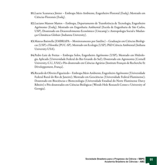 11.Laerte Scanavaca Júnior – Embrapa Meio Ambiente, Engenheiro Florestal (Esalq); Mestrado em
   Ciências Florestais (Esalq).

12.Luciano Mansor Mattos – Embrapa, Departamento de Transferência de Tecnologia, Engenheiro
   Agrônomo (Esalq), Mestrado em Engenharia Ambiental (Escola de Engenharia de São Carlos,
   USP), Doutorado em Desenvolvimento Econômico (Unicamp) e Antropologia Social e Mudan-
   ças Climáticas Globais (Indianna University).

13.Mateus Batistella (EMBRAPA – Monitoramento por Satélite) – Graduação em Ciências Biológi-
   cas (USP) e Filoso a (PUC-SP), Mestrado em Ecologia (USP); PhD Ciência Ambiental (Indiana
   University-USA);

14.Pedro Luiz de Freitas – Embrapa Solos, Engenheiro Agrônomo (USP); Mestrado em Hidrolo-
   gia Aplicada (Universidade Federal do Rio Grande do Sul); Doutorado em Agronomia (Cornell
   University, C.U., USA) e Pós-doutorado em Ciências Agrárias (Institute Français de Recherche Et
   Développement, França).

15.Ricardo de Oliveira Figueiredo – Embrapa Meio Ambiente, Engenheiro Agrônomo (Universidade
   Federal Rural do Rio de Janeiro); Mestrado em Geociências (Universidade Federal Fluminense);
   Doutorado em Biociências e Biotecnologia (Universidade Estadual do Norte Fluminense Darcy
   Ribeiro) e Pós-doutorados em Ciências Biológicas (Woods Hole Research Center e University of
   Georgia).




                                              Sociedade Brasileira para o Progresso da Ciência – SBPC   91
                                                                Academia Brasileira de Ciências – ABC
 