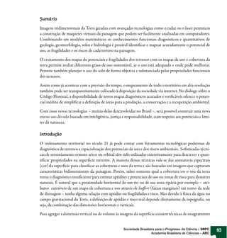 Sumário

Imagens tridimensionais da Terra geradas com avançadas tecnologias como o radar ou o laser permitem
a construção de maquetes virtuais da paisagem que podem ser facilmente analisadas em computadores.
Combinando em modelos matemáticos os conhecimentos funcionais diagnósticos e quantitativos de
geologia, geomorfologia, solos e hidrologia é possível identi car e mapear acuradamente o potencial de
uso, as fragilidades e os riscos de cada terreno na paisagem.

O cruzamento dos mapas de potenciais e fragilidades dos terrenos com os mapas de uso e cobertura da
terra permite avaliar diferentes graus de uso sustentável, se o uso está adequado e onde pode melhorar.
Permite também planejar o uso do solo de forma objetiva e substanciada pelas propriedades funcionais
dos terrenos.

Assim como já acontece com a previsão do tempo, o mapeamento de todo o território em alta resolução
também pode ser transparentemente colocado à disposição da sociedade via internet. No diálogo sobre o
Código Florestal, a disponibilidade de novos mapas diagnósticos acurados e veri cáveis oferece o poten-
cial inédito de simpli car a de nição de áreas para a produção, a conservação e a recuperação ambiental.

Com essas novas tecnologias – muitas delas desenvolvidas no Brasil –, será possível construir uma nova
era no uso do solo baseada em inteligência, justiça e responsabilidade, com respeito aos potenciais e limi-
tes da natureza.

Introdução

O ordenamento territorial no século 21 já pode contar com ferramentas tecnológicas poderosas de
diagnóstico de terrenos e espacialização dos potenciais de uso e dos riscos ambientais. So sticadas técni-
cas de sensoriamento remoto aéreo ou orbital têm sido utilizadas extensivamente para descrever e quan-
ti car propriedades na superfície terrestre. A maioria dessas técnicas vale-se das assinaturas espectrais
(cor) da superfície para classi car as coberturas e usos da terra e são baseadas em imagens que capturam
características bidimensionais da paisagem. Porém, saber somente qual a cobertura ou o uso da terra
torna o diagnóstico insu ciente para estimar aptidões e potenciais de uso ou zonas de risco para desastres
naturais. É natural que a proximidade horizontal de um rio ou de sua zona ripária por exemplo – atri-
butos extraíveis de um mapa de cobertura e uso através de bu ers (faixas marginais) em torno da rede
de drenagem – tenha alguma relação com aptidão ou fragilidades e risco. Mas devido à física da água no
campo gravitacional da Terra, a de nição de aptidão e risco real depende diretamente da topogra a, ou
seja, da combinação das dimensões horizontais e verticais.

Para agregar a dimensão vertical ou de volume às imagens da superfície existem técnicas de imageamento


                                                    Sociedade Brasileira para o Progresso da Ciência – SBPC   93
                                                                      Academia Brasileira de Ciências – ABC
 