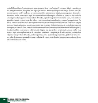 solos hidromór cos (continuamente saturados com água – ou brejosos), portanto frágeis e que devem
     ser obrigatoriamente protegidos por vegetação natural. As áreas contíguas com lençol freático raso (de-
     monstradas em verde) tendem a ser terrenos também relativamente frágeis, mas que podem alternativa-
     mente ser usadas para reserva legal, no aumento de corredores para a fauna e na proteção adicional das
     áreas ripárias. Em algumas situações bem de nidas, agricultura pode ser feita nestas áreas, com cuidados
     especiais visando a conservação dos solos e a não-contaminação dos lençóis e cursos d’água próximos. Os
     locais com declividades alta e crítica (demonstrados em amarelo e vermelho) tendem a ser quase sempre
     terrenos frágeis, altamente suscetíveis a erosão, que precisam obrigatoriamente de proteção permanente
     de vegetação natural. Áreas com declividades moderadas e acentuadas (demonstrados em rosa e magenta)
     tendem também a ser terrenos relativamente frágeis, mas que podem ser alternativamente usadas para
     reserva legal, na complementação de corredores para fauna e na proteção de solos sujeitos a erosão. Em
     algumas situações bem de nidas, culturas perenes, como fruticultura por exemplo, podem ser feitas nes-
     tes solos, desde que respeitando práticas evoluídas de conservação do solo, como terraços e plantio direto
     em culturas de ciclo curto.




96    O CÓDIGO FLORESTAL E A CIÊNCIA
      Contribuições Para o Diálogo
 