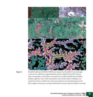 Figura 5.   Exemplo de aplicação do Modelo HAND para mapeamento de aptidão de uso na paisagem
            e zonas de risco ambiental na região Brodowski, próxima a Ribeirão Preto (SP). Áreas em
            negro correspondem aos solos planos, mecanizáveis, com melhores aptidões para atividades
            produtivas agrícolas. Azul e verde correspondem a áreas úmidas sujeitas a inundações; em
            amarelo (risco alto) e vermelho (risco crítico) áreas declivosas com alta limitação de uso. Em
            pink e magenta, estão as áreas com potencial limitado de uso que requerem cuidados com erosão.




                                                Sociedade Brasileira para o Progresso da Ciência – SBPC      97
                                                                  Academia Brasileira de Ciências – ABC
 