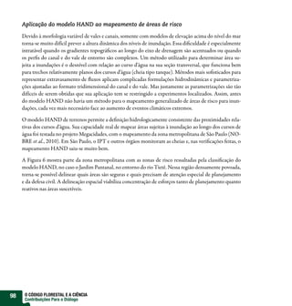 Aplicação do modelo HAND ao mapeamento de áreas de risco

     Devido à morfologia variável de vales e canais, somente com modelos de elevação acima do nível do mar
     torna-se muito difícil prever a altura dinâmica dos níveis de inundação. Essa di culdade é especialmente
     intratável quando os gradientes topográ cos ao longo do eixo de drenagem são acentuados ou quando
     os per s do canal e do vale de entorno são complexos. Um método utilizado para determinar área su-
     jeita a inundações é o desnível com relação ao curso d’água na sua seção transversal, que funciona bem
     para trechos relativamente planos dos cursos d’água (cheia tipo tanque). Métodos mais so sticados para
     representar extravasamento de uxos aplicam complicadas formulações hidrodinâmicas e parametriza-
     ções ajustadas ao formato tridimensional do canal e do vale. Mas justamente as parametrizações são tão
     difíceis de serem obtidas que sua aplicação tem se restringido a experimentos localizados. Assim, antes
     do modelo HAND não havia um método para o mapeamento generalizado de áreas de risco para inun-
     dações, cada vez mais necessário face ao aumento de eventos climáticos extremos.

     O modelo HAND de terrenos permite a de nição hidrologicamente consistente das proximidades rela-
     tivas dos cursos d’água. Sua capacidade real de mapear áreas sujeitas à inundação ao longo dos cursos de
     água foi testada no projeto Megacidades, com o mapeamento da zona metropolitana de São Paulo (NO-
     BRE et al., 2010). Em São Paulo, o IPT e outros órgãos monitoram as cheias e, nas veri cações feitas, o
     mapeamento HAND saiu-se muito bem.

     A Figura 6 mostra parte da zona metropolitana com as zonas de risco ressaltadas pela classi cação do
     modelo HAND, no caso o Jardim Pantanal, no entorno do rio Tietê. Nessa região densamente povoada,
     torna-se possível delinear quais áreas são seguras e quais precisam de atenção especial de planejamento
     e da defesa civil. A delineação espacial viabiliza concentração de esforços tanto de planejamento quanto
     reativos nas áreas suscetíveis.




98    O CÓDIGO FLORESTAL E A CIÊNCIA
      Contribuições Para o Diálogo
 