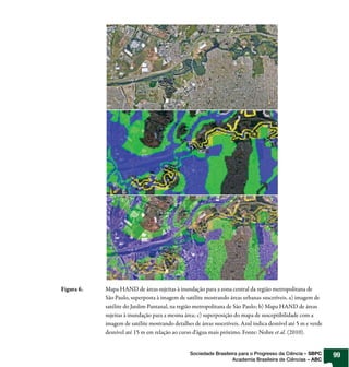 Figura 6.   Mapa HAND de áreas sujeitas à inundação para a zona central da região metropolitana de
            São Paulo, superposta à imagem de satélite mostrando áreas urbanas suscetíveis. a) imagem de
            satélite do Jardim Pantanal, na região metropolitana de São Paulo; b) Mapa HAND de áreas
            sujeitas à inundação para a mesma área; c) superposição do mapa de susceptibilidade com a
            imagem de satélite mostrando detalhes de áreas suscetíveis. Azul indica desnível até 5 m e verde
            desnível até 15 m em relação ao curso d’água mais próximo. Fonte: Nobre et al. (2010).


                                                 Sociedade Brasileira para o Progresso da Ciência – SBPC       99
                                                                   Academia Brasileira de Ciências – ABC
 
