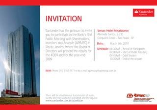 INVITATION
Santander has the pleasure to invite                   Venue: Hotel Renaissance
you to participate in the Bank's First                 Alameda Santos, 2.233
Public Meeting with Shareholders,                      Cerqueira Cesar – São Paulo - SP
Investors and Analysts (APIMEC) in                 Date:          March 5th, 2010
Rio de Janeiro, where the Board of                 Schedule: 08:30AM – Arrival of Participants
Directors will present the results for                       09:00AM – Start of Public Meeting
the 4Q09 and for the year-end                                09:45AM – Q&A Session
2009                                                         10:30AM – End of the session



RSVP: Phone (11) 3107-1571 or by e-mail apimecsp@apimecsp.com.br




There will be simultaneous transmission of audio,
via the Internet (webcast) in English and Portuguese
www.santander.com.br/acionistas
 