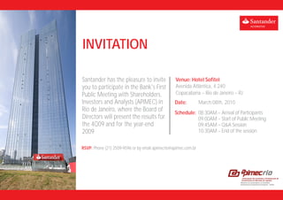 INVITATION

Santander has the pleasure to invite              Venue: Hotel Sofitel
you to participate in the Bank's First            Avenida Atlântica, 4.240
Public Meeting with Shareholders,                 Copacabana – Rio de Janeiro – RJ
Investors and Analysts (APIMEC) in                Date:          March 08th, 2010
Rio de Janeiro, where the Board of                Schedule: 08:30AM – Arrival of Participants
Directors will present the results for                      09:00AM – Start of Public Meeting
the 4Q09 and for the year-end                               09:45AM – Q&A Session
2009                                                        10:30AM – End of the session


RSVP: Phone (21) 2509-9596 or by email apimecrio@apimec.com.br
 