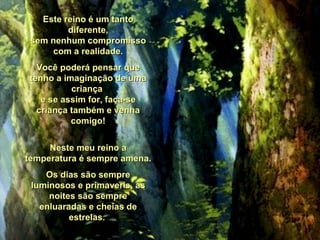 Este reino é um tanto diferente, sem nenhum compromisso com a realidade. Você poderá pensar que tenho a imaginação de uma criança  e se assim for, faça-se criança também e venha comigo! Neste meu reino a temperatura é sempre amena. Os dias são sempre luminosos e primaveris, as noites são sempre enluaradas e cheias de estrelas.  